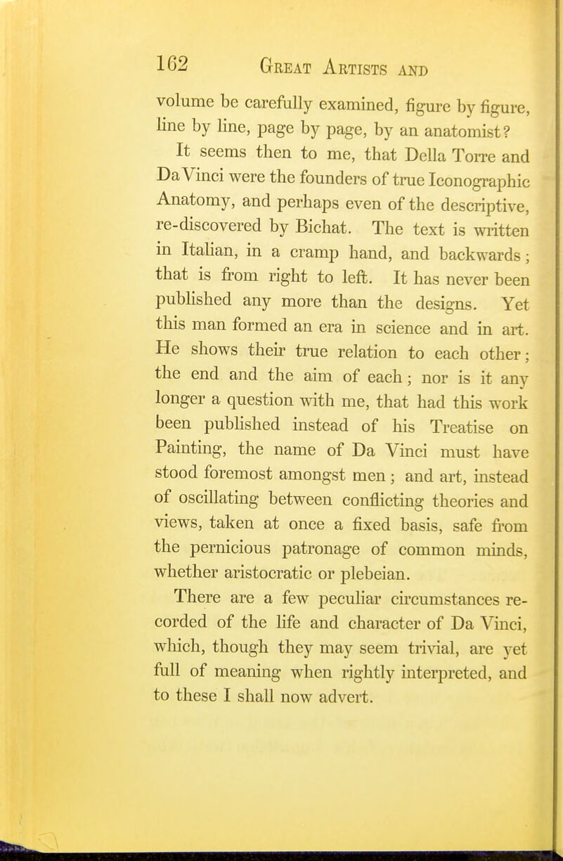 volume be carefully examined, figure by figure, line by line, page by page, by an anatomist? It seems then to me, that Delia Torre and Da Vinci were the founders of true Iconographic Anatomy, and perhaps even of the descriptive, re-discovered by Bichat. The text is written in Italian, in a cramp hand, and backwards; that is from right to left. It has never been published any more than the designs. Yet this man formed an era in science and in art. He shows their true relation to each other; the end and the aim of each; nor is it any longer a question with me, that had this work been published instead of his Treatise on Painting, the name of Da Vinci must have stood foremost amongst men ; and art, instead of oscillating between conflicting theories and views, taken at once a fixed basis, safe from the pernicious patronage of common minds, whether aristocratic or plebeian. There are a few peculiar circumstances re- corded of the life and character of Da Vinci, which, though they may seem trivial, are yet full of meaning when rightly interpreted, and to these I shall now advert.