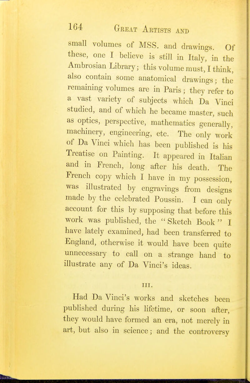 small volumes of MSS. and drawings. Of these, one I believe is still in Italy, in the Ambrosian Library; this volume must, I think, also contain some anatomical drawings; the remaining volumes are in Paris ; they refer to a vast variety of subjects which Da Vinci studied, and of which he became master, such as optics, perspective, mathematics generally, machinery, engineering, etc. The only work of Da Vinci which has been published is his Treatise on Painting. It appeared in Italian and in French, long after his death. The French copy which I have in my possession, was illustrated by engravings from designs made by the celebrated Poussin. I can only account for this by supposing that before this work was published, the  Sketch Book  I have lately examined, had been transferred to England, otherwise it would have been quite unnecessary to call on a strange hand to illustrate any of Da Vinci's ideas. in. Had Da Vinci's works and sketches been published during his lifetime, or soon after, they would have formed an era, not merely in art, but also in science; and the controversy