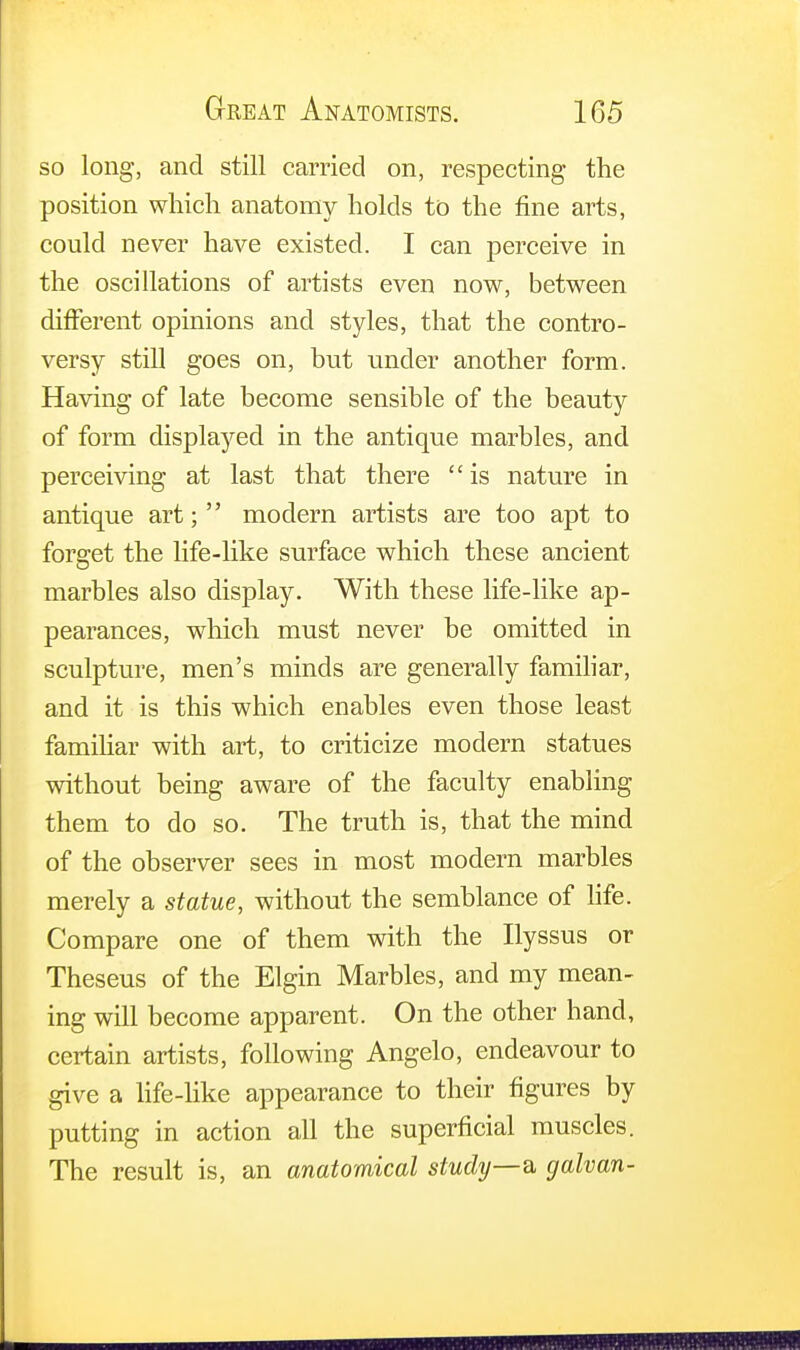 so long, and still carried on, respecting the position which anatomy holds to the fine arts, could never have existed. I can perceive in the oscillations of artists even now, between different opinions and styles, that the contro- versy still goes on, but under another form. Having of late become sensible of the beauty of form displayed in the antique marbles, and perceiving at last that there  is nature in antique art;  modern artists are too apt to forget the life-like surface which these ancient marbles also display. With these life-like ap- pearances, which must never be omitted in sculpture, men's minds are generally familiar, and it is this which enables even those least familiar with art, to criticize modern statues without being aware of the faculty enabling them to do so. The truth is, that the mind of the observer sees in most modern marbles merely a statue, without the semblance of life. Compare one of them with the Ilyssus or Theseus of the Elgin Marbles, and my mean- ing will become apparent. On the other hand, certain artists, following Angelo, endeavour to give a life-like appearance to their figures by putting in action all the superficial muscles. The result is, an anatomical study—& galvan-
