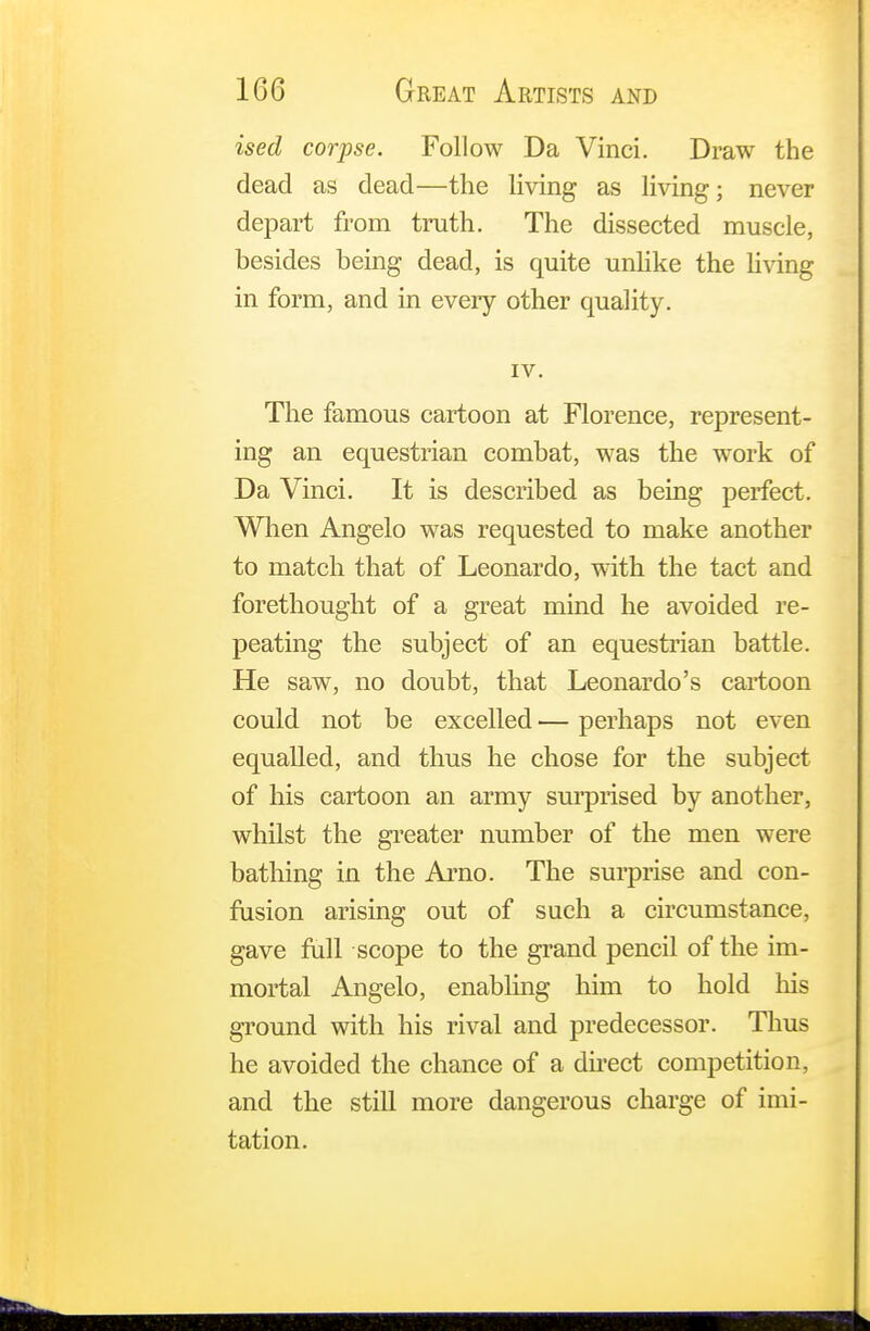 ised corpse. Follow Da Vinci. Draw the dead as dead—the living as living; never depart from truth. The dissected muscle, besides being dead, is quite unlike the living in form, and in every other quality. IV. The famous cartoon at Florence, represent- ing an equestrian combat, was the work of Da Vinci. It is described as being perfect. When Angelo was requested to make another to match that of Leonardo, with the tact and forethought of a great mind he avoided re- peating the subject of an equestrian battle. He saw, no doubt, that Leonardo's cartoon could not be excelled — perhaps not even equalled, and thus he chose for the subject of his cartoon an army surprised by another, whilst the greater number of the men were bathing in the Arno. The surprise and con- fusion arising out of such a circumstance, gave full scope to the grand pencil of the im- mortal Angelo, enabling him to hold his ground with his rival and predecessor. Thus he avoided the chance of a direct competition, and the still more dangerous charge of imi- tation.