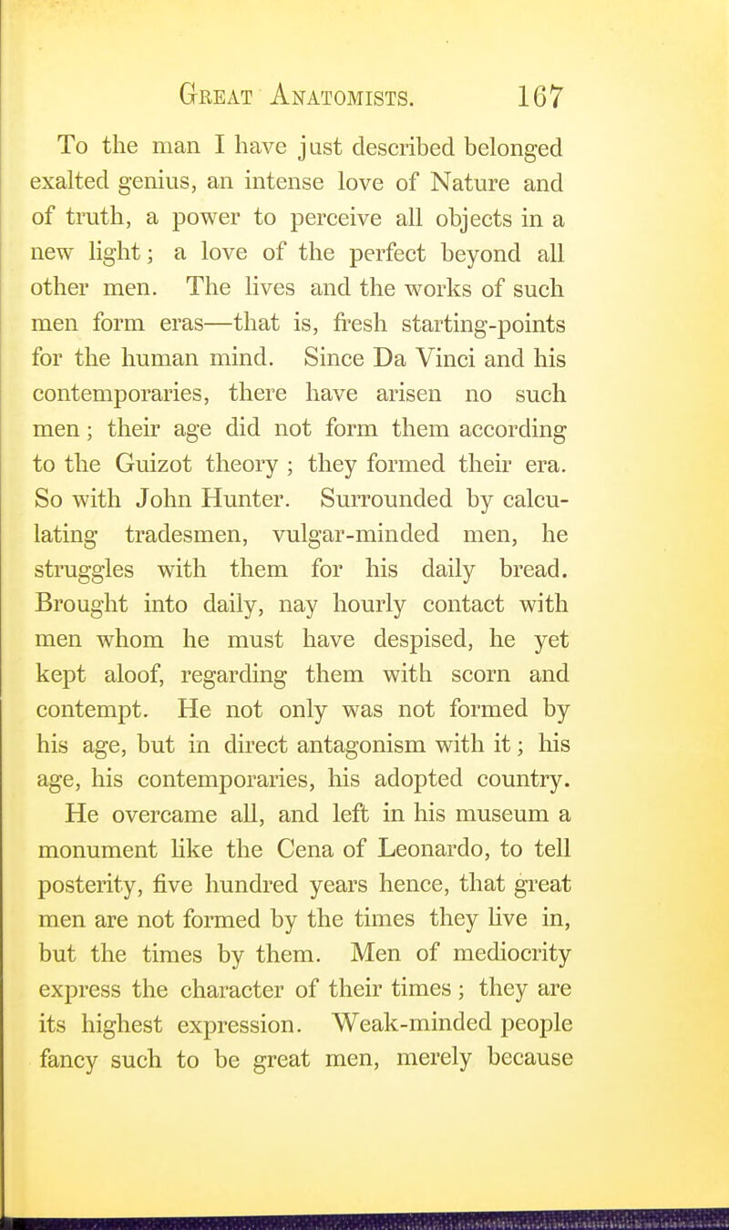 To the man I have just described belonged exalted genius, an intense love of Nature and of truth, a power to perceive all objects in a new light; a love of the perfect beyond all other men. The lives and the works of such men form eras—that is, fresh starting-points for the human mind. Since Da Vinci and his contemporaries, there have arisen no such men; their age did not form them according to the Guizot theory ; they formed their era. So with John Hunter. Surrounded by calcu- lating tradesmen, vulgar-minded men, he struggles with them for his daily bread. Brought into daily, nay hourly contact with men whom he must have despised, he yet kept aloof, regarding them with scorn and contempt. He not only was not formed by his age, but in direct antagonism with it; his age, his contemporaries, his adopted country. He overcame all, and left in his museum a monument like the Cena of Leonardo, to tell posterity, five hundred years hence, that great men are not formed by the times they live in, but the times by them. Men of mediocrity express the character of their times ; they are its highest expression. Weak-minded people fancy such to be great men, merely because mmmm