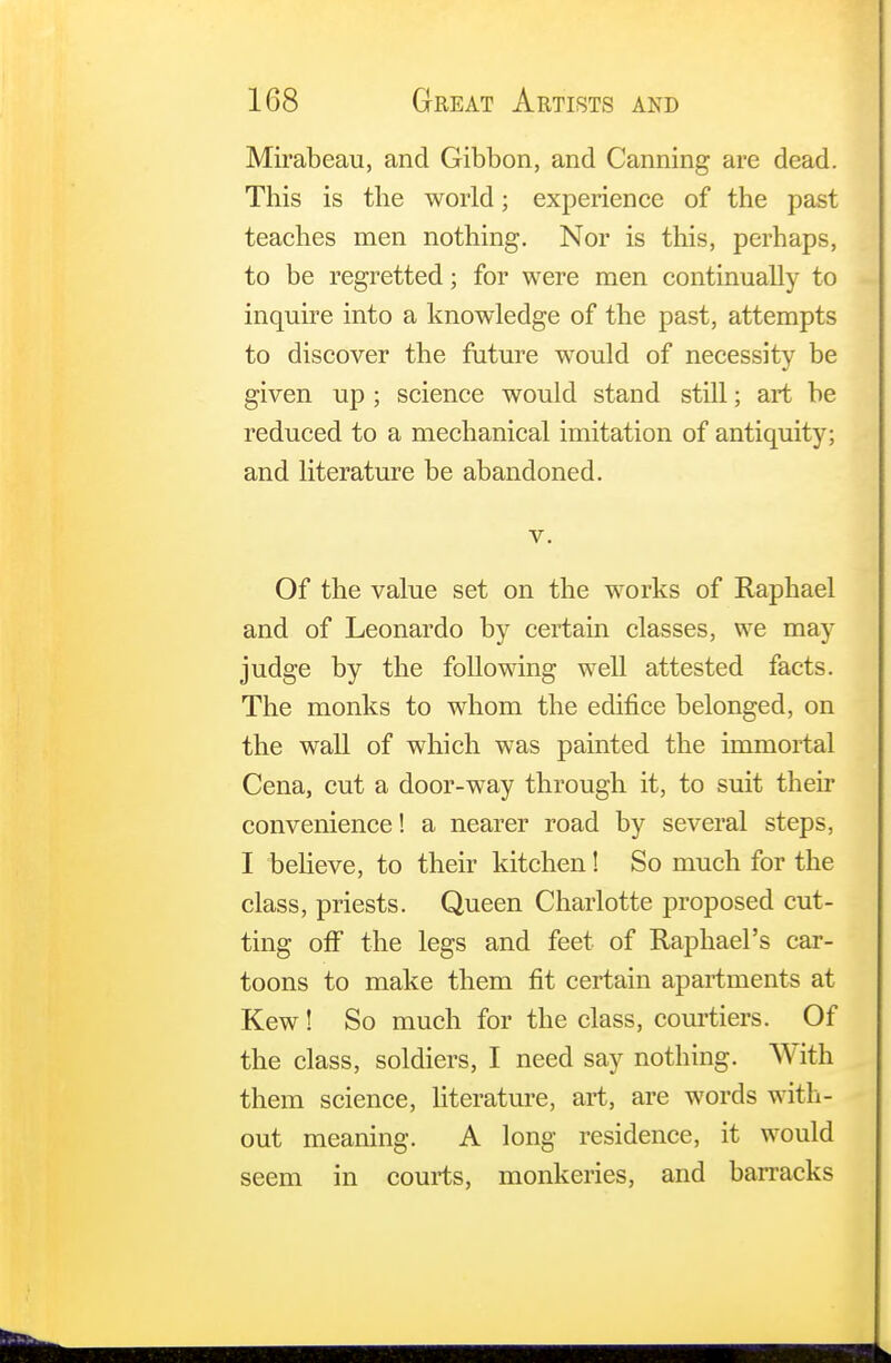 Mirabeau, and Gibbon, and Canning are dead. This is the world; experience of the past teaches men nothing. Nor is this, perhaps, to be regretted; for were men continually to inquire into a knowledge of the past, attempts to discover the future would of necessity be given up ; science would stand still; art be reduced to a mechanical imitation of antiquity; and literature be abandoned. v. Of the value set on the works of Raphael and of Leonardo by certain classes, we may judge by the following well attested facts. The monks to whom the edifice belonged, on the wall of which was painted the immortal Cena, cut a door-way through it, to suit their convenience! a nearer road by several steps, I believe, to their kitchen! So much for the class, priests. Queen Charlotte proposed cut- ting off the legs and feet of Raphael's car- toons to make them fit certain apartments at Kew! So much for the class, courtiers. Of the class, soldiers, I need say nothing. With them science, literature, art, are words with- out meaning. A long residence, it would seem in courts, monkeries, and barracks