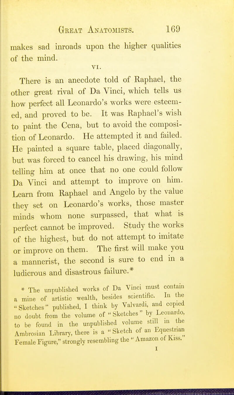 makes sad inroads upon the higher qualities of the mind. VI. There is an anecdote told of Raphael, the other great rival of Da Vinci, which tells us how perfect all Leonardo's works were esteem- ed, and proved to be. It was Raphael's wish to paint the Cena, but to avoid the composi- tion of Leonardo. He attempted it and failed. He painted a square table, placed diagonally, but was forced to cancel his drawing, his mind telling him at once that no one could follow Da Vinci and attempt to improve on him. Learn from Raphael and Angelo by the value they set on Leonardo's works, those master minds whom none surpassed, that what is perfect cannot be improved. Study the works of the highest, but do not attempt to imitate or improve on them. The first will make you a mannerist, the second is sure to end in a ludicrous and disastrous failure.* * The unpublished works of Da Vinci must contain a mine of artistic wealth, besides scientific. In the Sketches published, I think by Valvardi, and copied no doubt from the volume of Sketches by Leonardo, to be found in the unpublished volume still in the Ambrosian Library, there is a « Sketch of an Equestrian Female Figure, strongly resembling the  Amazon of Kiss.