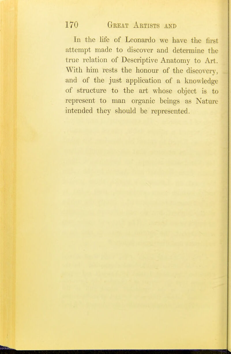 In the life of Leonardo we have the first attempt made to discover and determine the true relation of Descriptive Anatomy to Art. With him rests the honour of the discovery, and of the just application of a knowledge of structure to the art whose object is to represent to man organic beings as Nature intended they should be represented.
