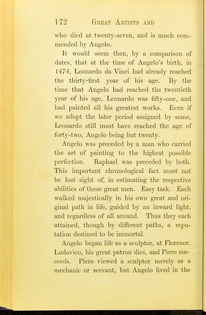 who died at twenty-seven, and is much com- mended by Angelo. It would seem then, by a comparison of dates, that at the time of Angelo's birth, in 1474, Leonardo da Vinci had already reached the thirty-first year of his age. By the time that Angelo had reached the twentieth year of his age, Leonardo was fifty-one, and had painted all his greatest works. Even if we adopt the later period assigned by some, Leonardo still must have reached the age of forty-two, Angelo being but twenty. Angelo was preceded by a man who carried the art of painting to the highest possible perfection. Raphael was preceded by both. This important chronological fact must not be lost sight of, in estimating the respective abilities of these great men. Easy task. Each walked majestically in his own great and ori- ginal path in life, guided by an inward light, and regardless of all around. Thus they each attained, though by different paths, a repu- tation destined to be immortal. Angelo began life as a sculptor, at Florence. Ludovico, his great patron dies, and Piero suc- ceeds. Piero viewed a sculptor merely as a mechanic or servant, but Angelo lived in the