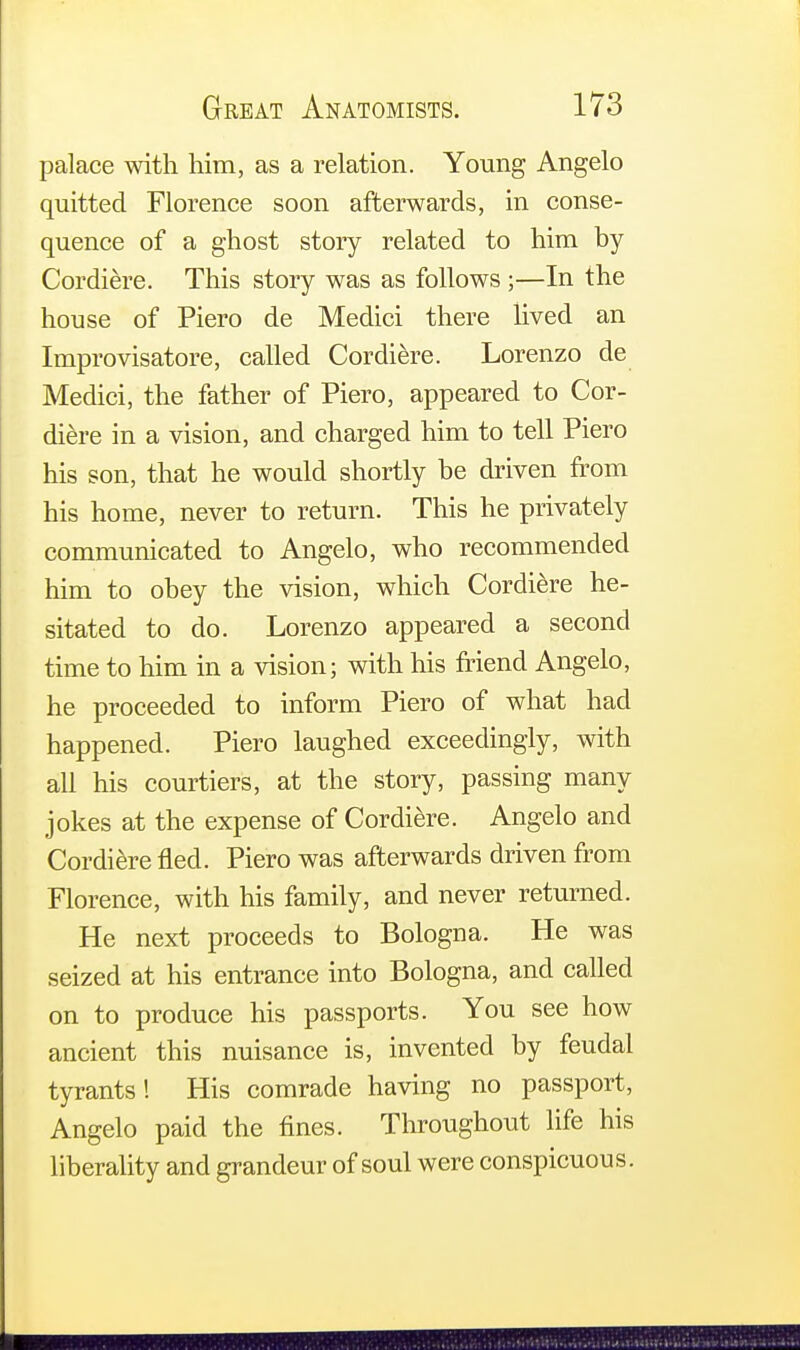 palace with him, as a relation. Young Angelo quitted Florence soon afterwards, in conse- quence of a ghost story related to him by Cordiere. This story was as follows ;—In the house of Piero de Medici there lived an Improvisatore, called Cordiere. Lorenzo de Medici, the father of Piero, appeared to Cor- diere in a vision, and charged him to tell Piero his son, that he would shortly be driven from his home, never to return. This he privately communicated to Angelo, who recommended him to obey the vision, which Cordiere he- sitated to do. Lorenzo appeared a second time to him in a vision; with his friend Angelo, he proceeded to inform Piero of what had happened. Piero laughed exceedingly, with all his courtiers, at the story, passing many jokes at the expense of Cordiere. Angelo and Cordiere fled. Piero was afterwards driven from Florence, with his family, and never returned. He next proceeds to Bologna. He was seized at his entrance into Bologna, and called on to produce his passports. You see how ancient this nuisance is, invented by feudal tyrants! His comrade having no passport, Angelo paid the fines. Throughout life his liberality and grandeur of soul were conspicuous.