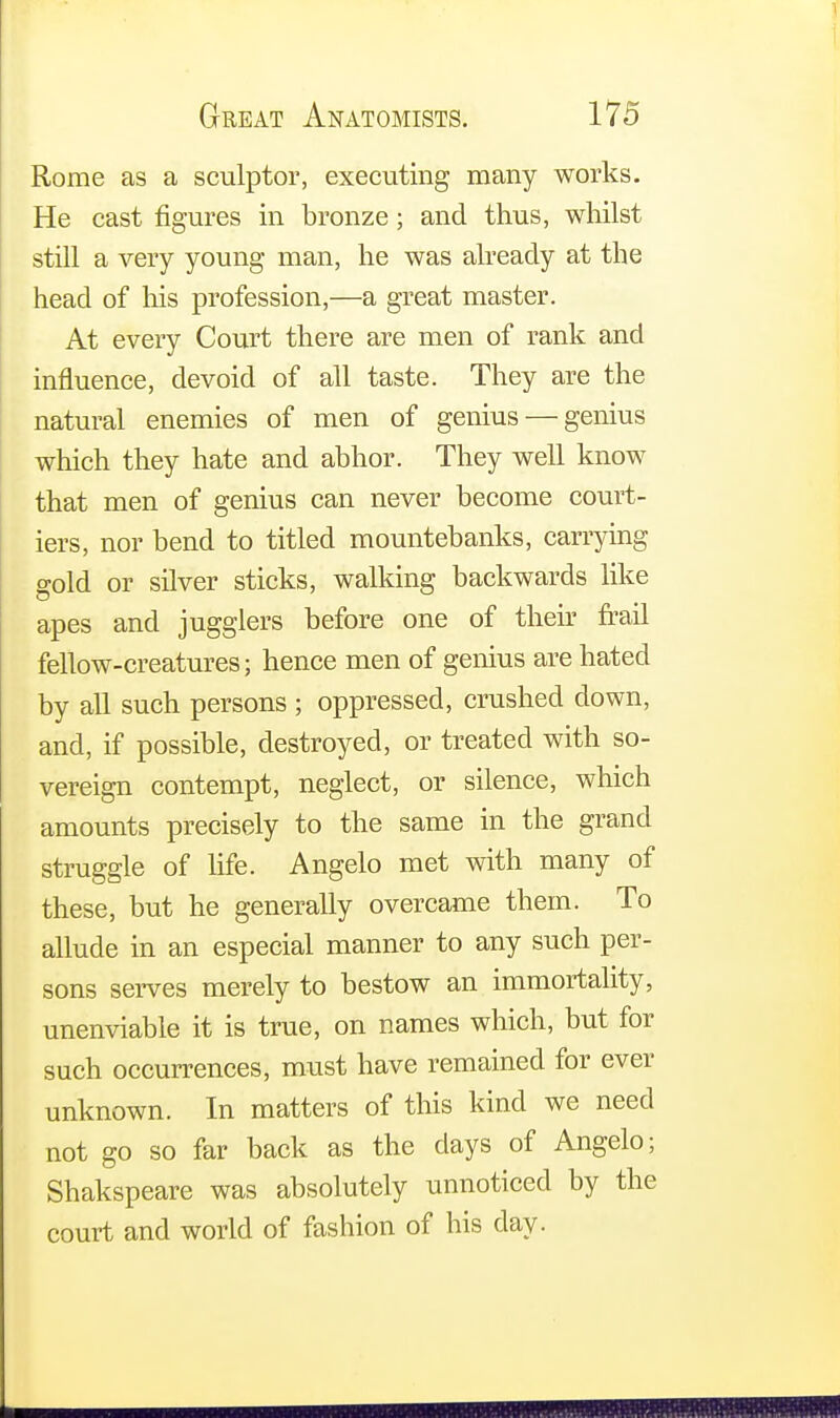 Rome as a sculptor, executing many works. He cast figures in bronze; and thus, whilst still a very young man, he was already at the head of his profession,—a great master. At every Court there are men of rank and influence, devoid of all taste. They are the natural enemies of men of genius — genius which they hate and abhor. They well know that men of genius can never become court- iers, nor bend to titled mountebanks, carrying gold or silver sticks, walking backwards like apes and jugglers before one of then- frail fellow-creatures; hence men of genius are hated by all such persons ; oppressed, crushed down, and, if possible, destroyed, or treated with so- vereign contempt, neglect, or silence, which amounts precisely to the same in the grand struggle of life. Angelo met with many of these, but he generally overcame them. To allude in an especial manner to any such per- sons serves merely to bestow an immortality, unenviable it is true, on names which, but for such occurrences, must have remained for ever unknown. In matters of this kind we need not go so far back as the days of Angelo; Shakspeare was absolutely unnoticed by the court and world of fashion of his day.