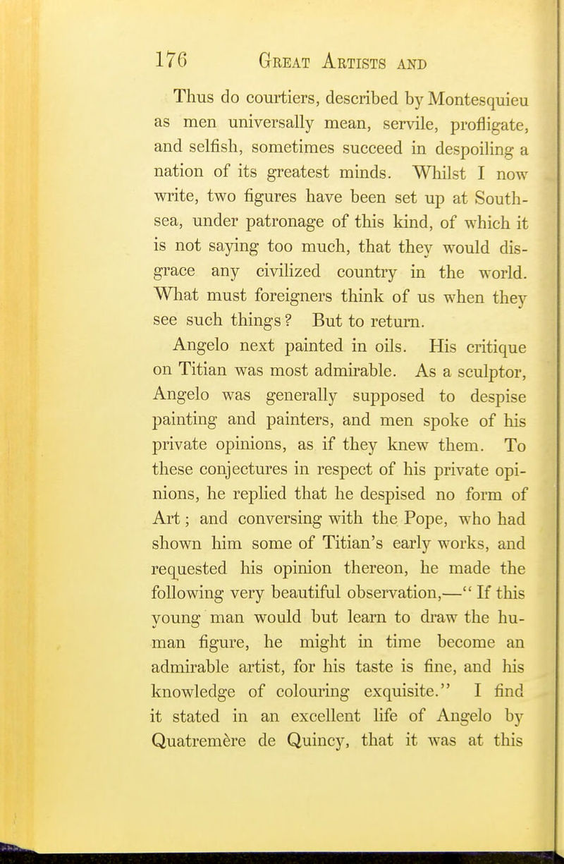 Thus do courtiers, described by Montesquieu as men universally mean, servile, profligate, and selfish, sometimes succeed in despoiling a nation of its greatest minds. Whilst I now write, two figures have been set up at South- sea, under patronage of this kind, of which it is not saying too much, that they would dis- grace any civilized country in the world. What must foreigners think of us when they see such things ? But to return. Angelo next painted in oils. His critique on Titian was most admirable. As a sculptor, Angelo was generally supposed to despise painting and painters, and men spoke of his private opinions, as if they knew them. To these conjectures in respect of his private opi- nions, he replied that he despised no form of Art; and conversing with the Pope, who had shown him some of Titian's early works, and requested his opinion thereon, he made the following very beautiful observation,— If this young man would but learn to draw the hu- man figure, he might in time become an admirable artist, for his taste is fine, and his knowledge of colouring exquisite. I find it stated in an excellent life of Angelo by Quatremere de Quincy, that it was at this