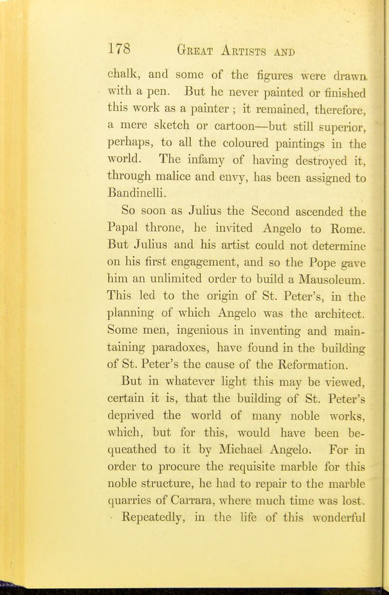chalk, and some of the figures were drawn with a pen. But he never painted or finished this work as a painter ; it remained, therefore, a mere sketch or cartoon—but still superior, perhaps, to all the coloured paintings in the world. The infamy of having destroyed it, through malice and envy, has been assigned to Bandinelli. So soon as Julius the Second ascended the Papal throne, he invited Angelo to Rome. But Julius and his artist could not determine on his first engagement, and so the Pope gave him an unlimited order to build a Mausoleum. This led to the origin of St. Peter's, in the planning of which Angelo was the architect. Some men, ingenious in inventing and main- taining paradoxes, have found in the building of St. Peter's the cause of the Reformation. But in whatever light this may be viewed, certain it is, that the building of St. Peter's deprived the world of many noble works, which, but for this, would have been be- queathed to it by Michael Angelo. For in order to procure the requisite marble for this noble structure, he had to repair to the marble (marries of Carrara, where much time was lost. Repeatedly, in the life of this wonderful