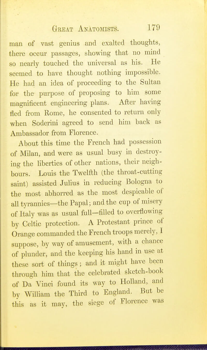 man of vast genius and exalted thoughts, there occur passages, showing that no mind so nearly touched the universal as his. He seemed to have thought nothing impossible. He had an idea of proceeding to the Sultan for the purpose of proposing to him some magnificent engineering plans. After having fled from Rome, he consented to return only when Soderini agreed to send him back as Ambassador from Florence. About this time the French had possession of Milan, and were as usual busy in destroy- ing the liberties of other nations, their neigh- bours. Louis the Twelfth (the throat-cutting saint) assisted Julius in reducing Bologna to the most abhorred as the most despicable of all tyrannies—the Papal; and the cup of misery of Italy was as usual fall-filled to overflowing by Celtic protection. A Protestant prince of Orange commanded the French troops merely, I suppose, by way of amusement, with a chance of plunder, and the keeping his hand in use at these sort of things ; and it might have been through him that the celebrated sketch-book of Da Vinci found its way to Holland, and by William the Third to England. But be this as it may, the siege of Florence was