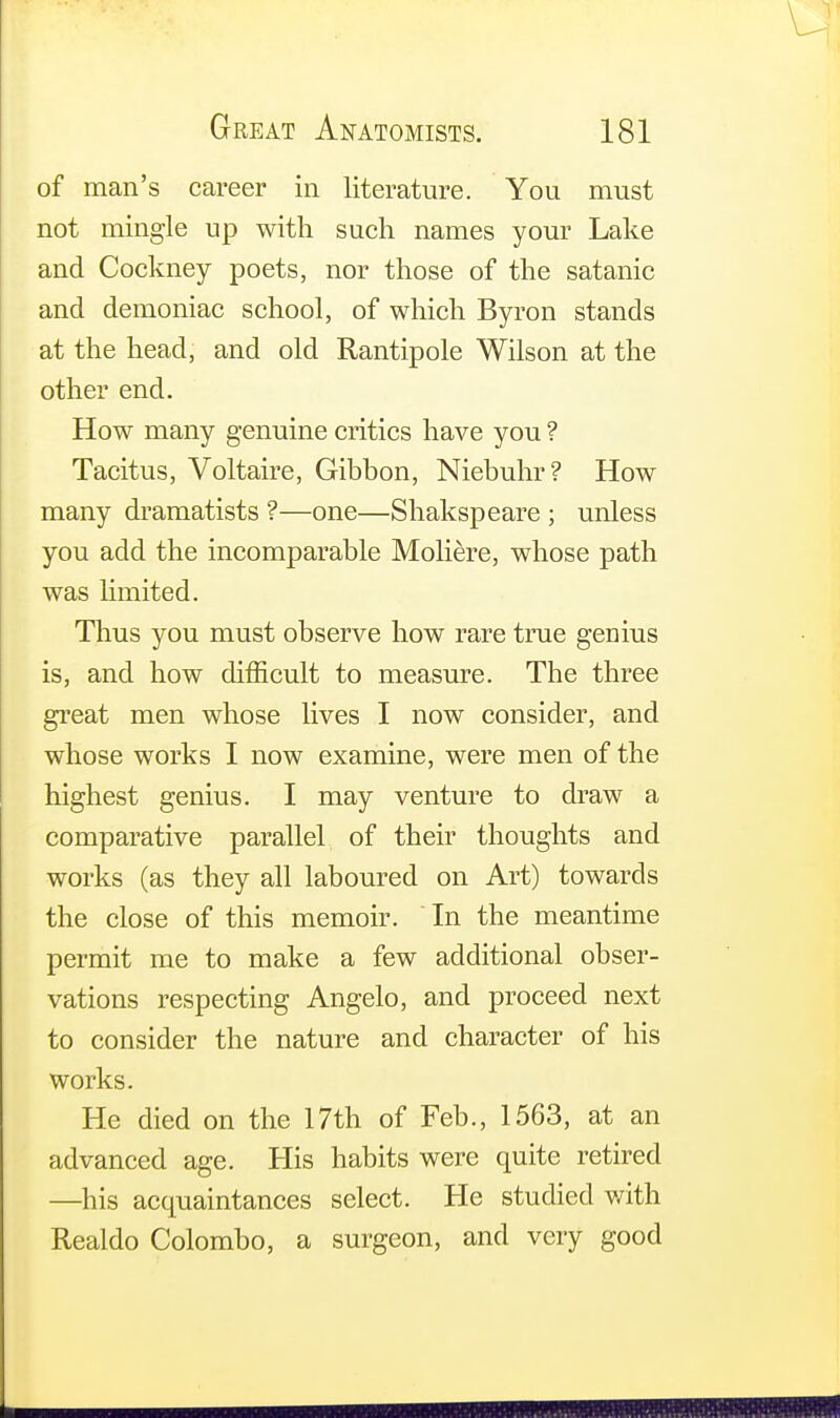 of man's career in literature. You must not mingle up with such names your Lake and Cockney poets, nor those of the satanic and demoniac school, of which Byron stands at the head, and old Rantipole Wilson at the other end. How many genuine critics have you ? Tacitus, Voltaire, Gibbon, Niebuhr? How many dramatists ?—one—Shakspeare ; unless you add the incomparable Moliere, whose path was limited. Thus you must observe how rare true genius is, and how difficult to measure. The three great men whose lives I now consider, and whose works I now examine, were men of the highest genius. I may venture to draw a comparative parallel of their thoughts and works (as they all laboured on Art) towards the close of this memoir. In the meantime permit me to make a few additional obser- vations respecting Angelo, and proceed next to consider the nature and character of his works. He died on the 17th of Feb., 1563, at an advanced age. His habits were quite retired —his acquaintances select. He studied with Realdo Colombo, a surgeon, and very good