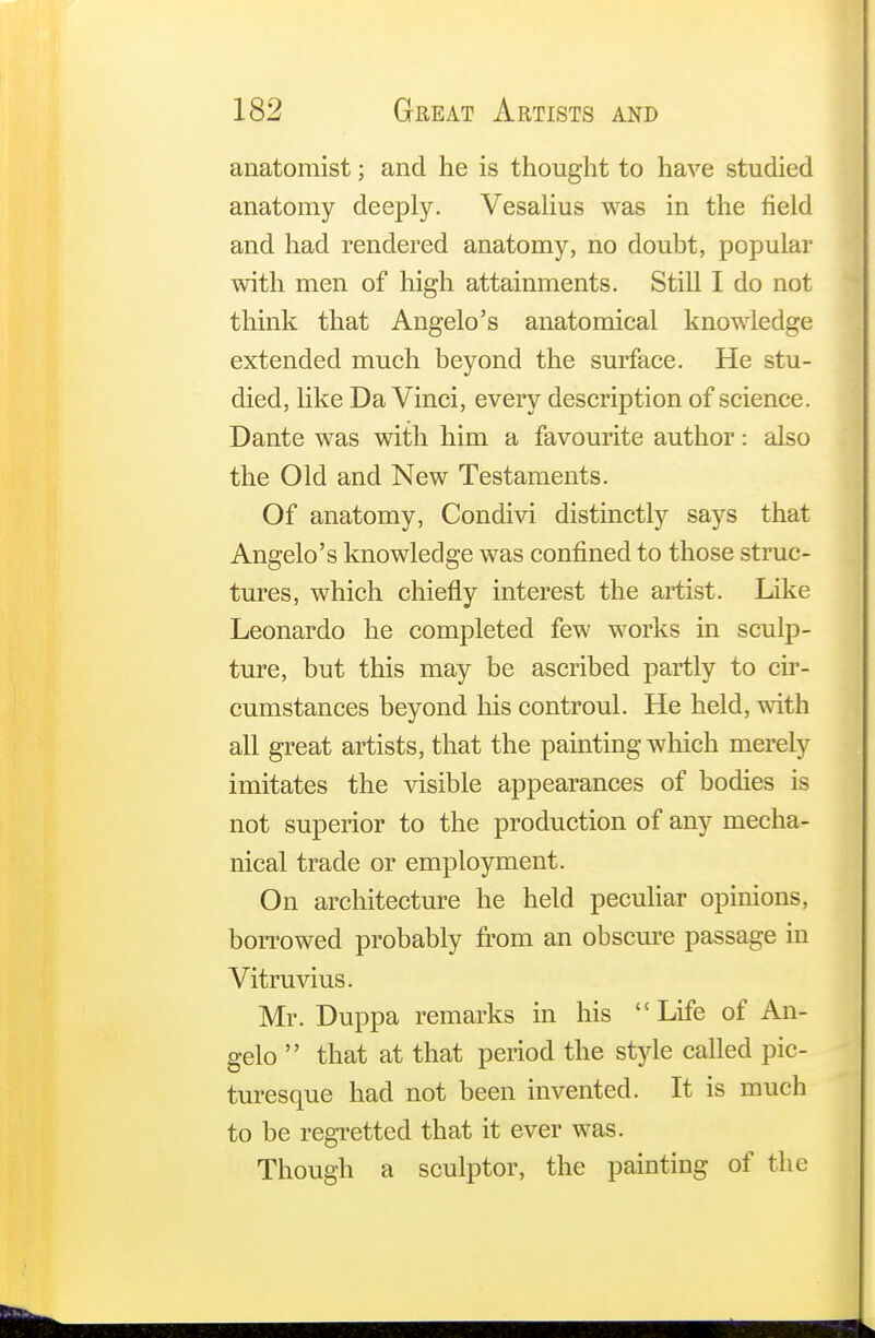 anatomist; and he is thought to have studied anatomy deeply. Vesalius was in the field and had rendered anatomy, no doubt, popular with men of high attainments. Still I do not think that Angelo's anatomical knowledge extended much beyond the surface. He stu- died, like Da Vinci, every description of science. Dante was with him a favourite author: also the Old and New Testaments. Of anatomy, Condivi distinctly says that Angelo's knowledge was confined to those struc- tures, which chiefly interest the artist. Like Leonardo he completed few works in sculp- ture, but this may be ascribed partly to cir- cumstances beyond his controul. He held, with all great artists, that the painting which merely imitates the visible appearances of bodies is not superior to the production of any mecha- nical trade or employment. On architecture he held peculiar opinions, borrowed probably from an obscure passage in Vitruvius. Mr. Duppa remarks in his  Life of An- gelo  that at that period the style called pic- turesque had not been invented. It is much to be regretted that it ever was. Though a sculptor, the painting of the