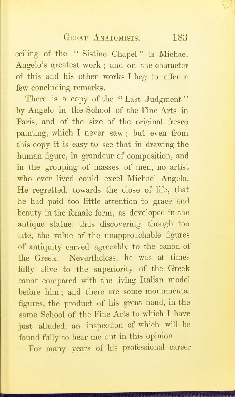 ceiling of the  Sistine Chapel is Michael Angelo's greatest work; and on the character of this and his other works I beg to offer a few concluding remarks. There is a copy of the Last Judgment by Angelo in the School of the Fine Arts in Paris, and of the size of the original fresco painting, which I never saw ; but even from this copy it is easy to see that in drawing the human figure, in grandeur of composition, and in the grouping of masses of men, no artist who ever lived could excel Michael Angelo. He regretted, towards the close of life, that he had paid too little attention to grace and beauty in the female form, as developed in the antique statue, thus discovering, though too late, the value of the unapproachable figures of antiquity carved agreeably to the canon of the Greek. Nevertheless, he was at times fully alive to the superiority of the Greek canon compared with the living Italian model before him; and there are some monumental figures, the product of his great hand, in the same School of the Fine Arts to which I have just alluded, an inspection of which will be found fully to bear me out in this opinion. For many years of his professional career mm