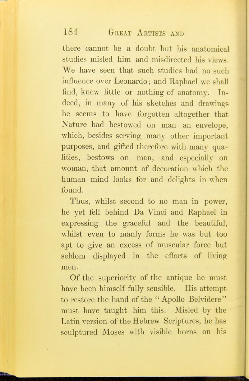there cannot be a doubt but his anatomical studies misled him and misdirected his views. We have seen that such studies had no such influence over Leonardo; and Raphael we shall find, knew little or nothing of anatomy. In- deed, in many of his sketches and drawings he seems to have forgotten altogether that Nature had bestowed on man an envelope, which, besides serving many other important purposes, and gifted therefore with many qua- lities, bestows on man, and especially on woman, that amount of decoration which the human mind looks for and delights in when found. Thus, whilst second to no man in power, he yet fell behind Da Vinci and Raphael in expressing the graceful and the beautiful, whilst even to manly forms he was but too apt to give an excess of muscular force but seldom displayed in the efforts of living men. Of the superiority of the antique he must have been himself fully sensible. His attempt to restore the hand of the  Apollo Belvidere must have taught him this. Misled by the Latin version of the Hebrew Scriptures, he has sculptured Moses with visible horns on his