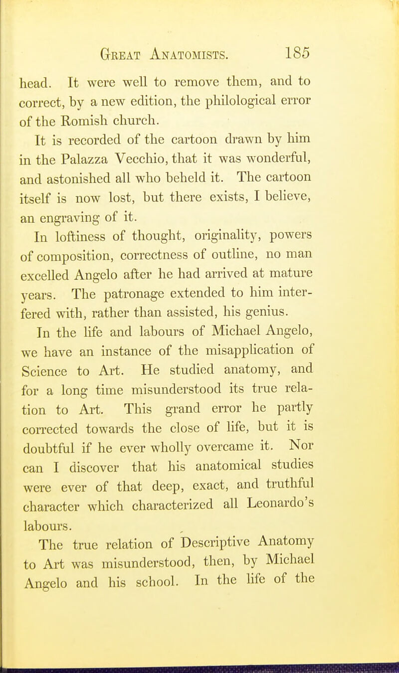head. It were well to remove them, and to correct, by a new edition, the philological error of the Romish church. It is recorded of the cartoon drawn by him in the Palazza Vecchio, that it was wonderful, and astonished all who beheld it. The cartoon itself is now lost, but there exists, I believe, an engraving of it. In loftiness of thought, originality, powers of composition, correctness of outline, no man excelled Angelo after he had arrived at mature years. The patronage extended to him inter- fered with, rather than assisted, his genius. In the life and labours of Michael Angelo, we have an instance of the misapplication of Science to Art. He studied anatomy, and for a long time misunderstood its true rela- tion to Art. This grand error he partly corrected towards the close of life, but it is doubtful if he ever wholly overcame it. Nor can I discover that his anatomical studies were ever of that deep, exact, and truthful character which characterized all Leonardo's labours. The true relation of Descriptive Anatomy to Art was misunderstood, then, by Michael Angelo and his school. In the life of the