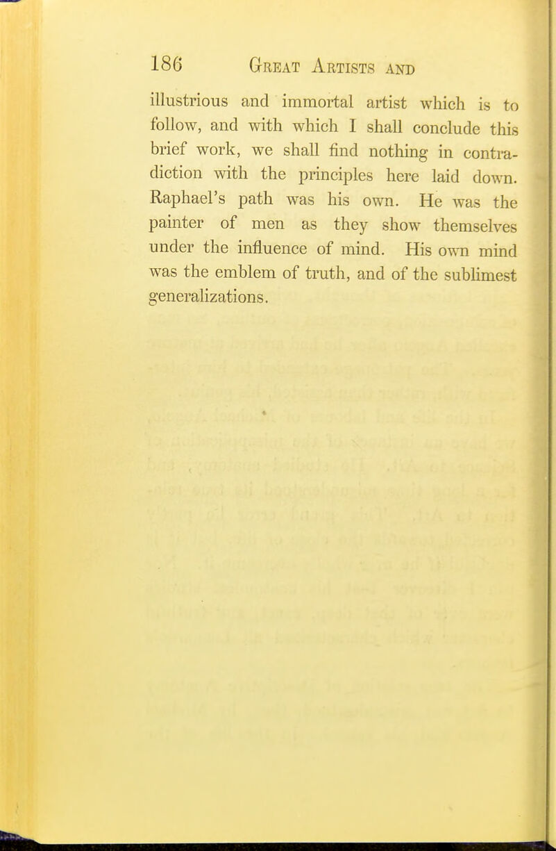 illustrious and immortal artist which is to follow, and with which I shall conclude this brief work, we shall find nothing in contra- diction with the principles here laid down. Raphael's path was his own. He was the painter of men as they show themselves under the influence of mind. His own mind was the emblem of truth, and of the sublimest generalizations.