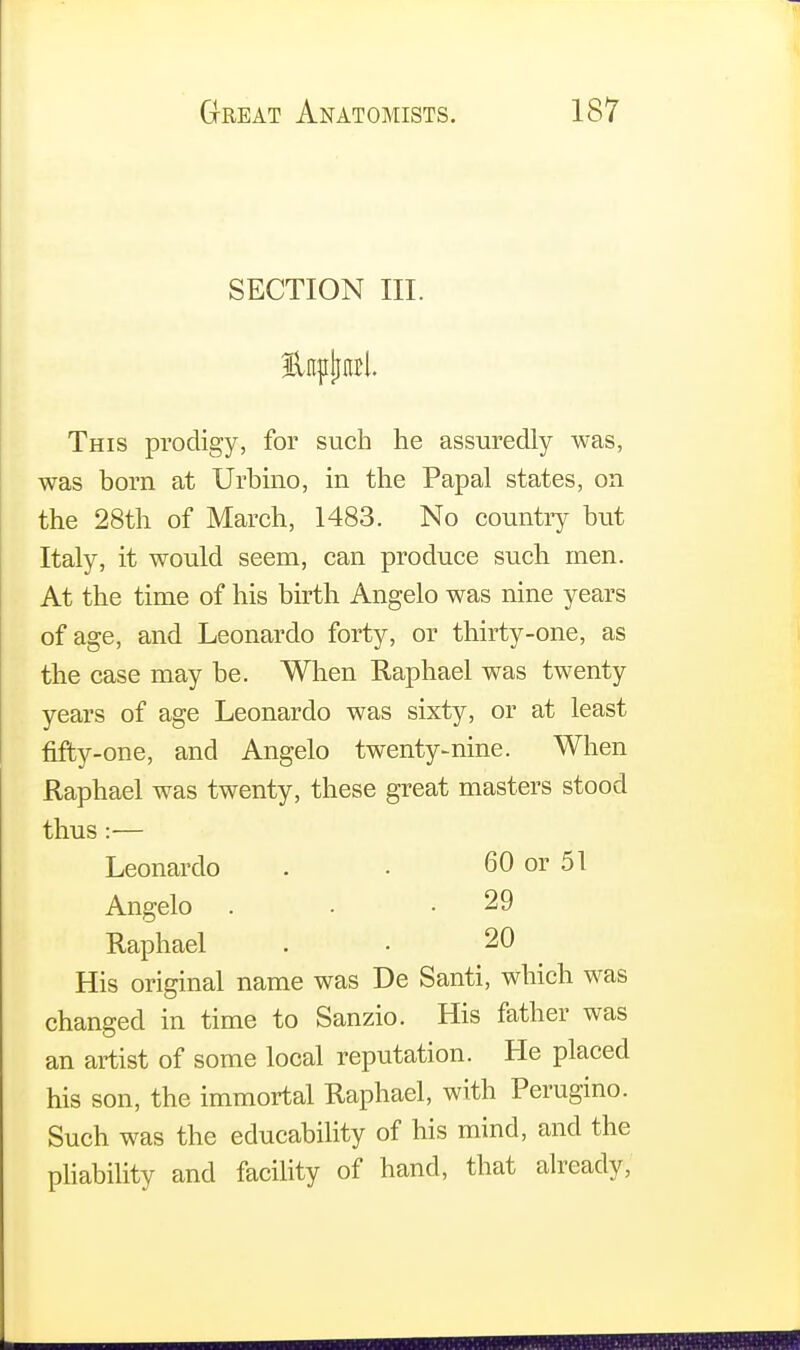 SECTION III. This prodigy, for such he assuredly was, was born at Urbino, in the Papal states, on the 28th of March, 1483. No country but Italy, it would seem, can produce such men. At the time of his birth Angelo was nine years of age, and Leonardo forty, or thirty-one, as the case may be. When Raphael was twenty years of age Leonardo was sixty, or at least fifty-one, and Angelo twenty-nine. When Raphael was twenty, these great masters stood thus:— Leonardo . . 60 or 51 Angelo . • .29 Raphael . • 20 His original name was De Santi, which was changed in time to Sanzio. His father was an artist of some local reputation. He placed his son, the immortal Raphael, with Perugino. Such was the educability of his mind, and the pliability and facility of hand, that already,
