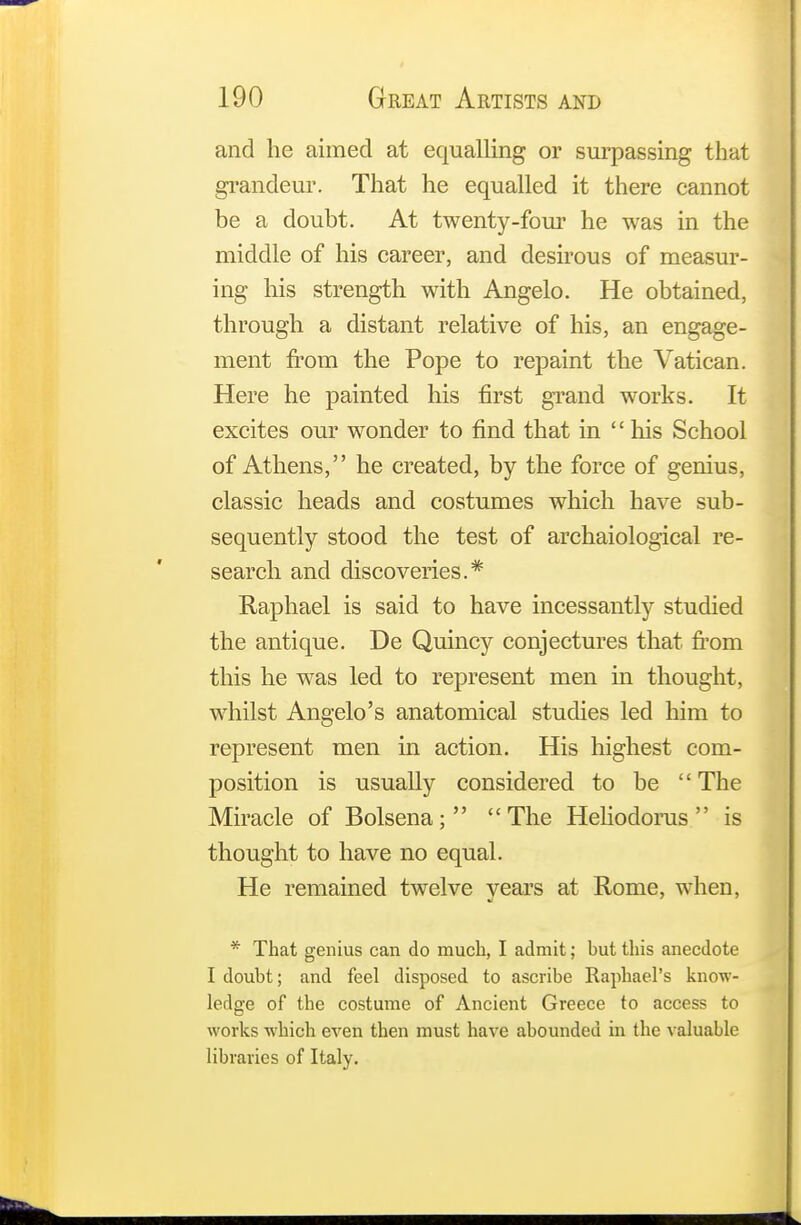 and he aimed at equalling or surpassing that grandeur. That he equalled it there cannot be a doubt. At twenty-four he was in the middle of his career, and desirous of measur- ing his strength with Angelo. He obtained, through a distant relative of his, an engage- ment from the Pope to repaint the Vatican. Here he painted his first grand works. It excites our wonder to find that in  his School of Athens, he created, by the force of genius, classic heads and costumes which have sub- sequently stood the test of archaiological re- search and discoveries.* Raphael is said to have incessantly studied the antique. De Quincy conjectures that from this he was led to represent men in thought, whilst Angelo's anatomical studies led him to represent men in action. His highest com- position is usually considered to be  The Miracle of Bolsena; The Heliodorus  is thought to have no equal. He remained twelve years at Rome, when, * That genius can do much, I admit; but this anecdote I doubt; and feel disposed to ascribe Raphael's know- ledge of the costume of Ancient Greece to access to works which even then must have abounded in the valuable libraries of Italy.