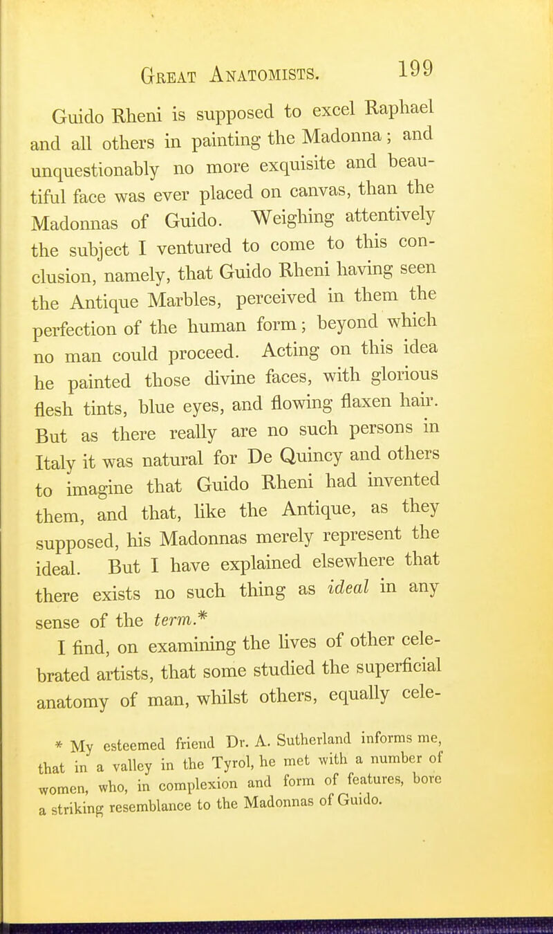 Guido Rheni is supposed to excel Raphael and all others in painting the Madonna; and unquestionably no more exquisite and beau- tiful face was ever placed on canvas, than the Madonnas of Guido. Weighing attentively the subject I ventured to come to this con- clusion, namely, that Guido Rheni having seen the Antique Marbles, perceived in them the perfection of the human form; beyond which no man could proceed. Acting on this idea he painted those divine faces, with glorious flesh tints, blue eyes, and flowing flaxen hair. But as there really are no such persons in Italy it was natural for De Quincy and others to imagine that Guido Rheni had invented them, and that, like the Antique, as they supposed, his Madonnas merely represent the ideal. But I have explained elsewhere that there exists no such thing as ideal in any sense of the term* I find, on examining the lives of other cele- brated artists, that some studied the superficial anatomy of man, whilst others, equally cele- * My esteemed friend Dr. A. Sutherland informs me, that in a valley in the Tyrol, he met with a number of women, who, in complexion and form of features, bore a striking resemblance to the Madonnas of Guido.