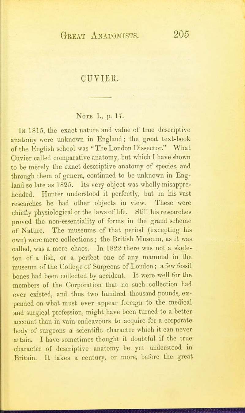 CUVIER. Note I., p. 17. In IS 15, the exact nature and value of true descriptive anatomy were unknown in England; the great text-book of the English school was  The London Dissector. What Cuvier called comparative anatomy, but which I have shown to be merely the exact descriptive anatomy of species, and through them of genera, continued to be unknown in Eng- land so late as 1825. Its very object was wholly misappre- hended. Hunter understood it perfectly, but in his vast researches he had other objects in view. These were chiefly physiological or the laws of life. Still his researches proved the non-essentiality of forms in the grand scheme of Nature. The museums of that period (excepting his own) were mere collections; the British Museum, as it was called, was a mere chaos. In 1822 there was not a skele- ton of a fish, or a perfect one of any mammal in the museum of the College of Surgeons of London; a few fossil bones had been collected by accident. It were well for the members of the Corporation that no such collection had ever existed, and thus two hundred thousand pounds, ex- pended on what must ever appear foreign to the medical and surgical profession, might have been turned to a better account than in vain endeavours to acquire for a corporate body of surgeons a scientific character which it can never attain. I have sometimes thought it doubtful if the true character of descriptive anatomy be yet understood in Britain. It takes a century, or more, before the great