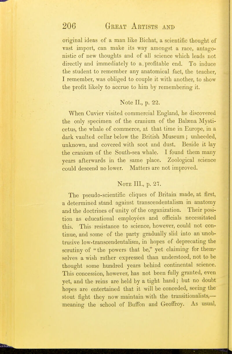 original ideas of a man like Bichat, a scientific thought of vast import, can make its way amongst a race, antago- nistic of new thoughts and of all science which leads not directly and immediately to a. profitable end. To induce the student to remember any anatomical fact, the teacher, I remember, was obliged to couple it with another, to show the profit likely to accrue to him by remembering it. Note II., p. 22. When Cuvier visited commercial England, he discovered the only specimen of the cranium of the Balsena Mysti- cetus, the whale of commerce, at that time in Europe, in a dark vaulted cellar below the British Museum ; unheeded, unknown, and covered with soot and dust. Beside it lay the cranium of the South-sea whale. I found them many years afterwards in the same place. Zoological science could descend no lower. Matters are not improved. Note III., p. 27. The pseudo-scientific cliques of Britain made, at first, a determined stand against transcendentalism in anatomy and the doctrines of unity of the organization. Their posi- tion as educational employees and officials necessitated this. This resistance to science, however, could not con- tinue, and some of the party gradually slid into an unob- trusive low-transcendentalism, in hopes of deprecating the scrutiny of  the powers that be, yet claiming for them- selves a wish rather expressed than understood, not to be thought some hundred years behind continental science. This concession, however, has not been fully granted, even yet, and the reins are held by a tight hand; but no doubt hopes are entertained that it will be conceded, seeing the stout fight they now maintain with the transitionalists,— meaning the school of Buffon and Geoffroy. As usual,