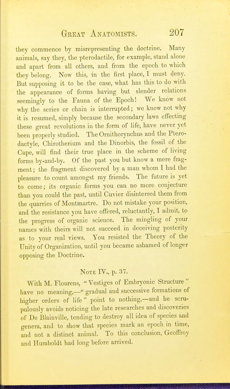 they commence by misrepresenting the doctrine. Many animals, say they, the pterodactile, for example, stand alone and apart from all others, and from the epoch to which they belong. Now this, in the first place, I must deny. But supposing it to be the case, what has this to do with the appearance of forms having but slender relations seemingly to the Fauna of the Epoch! We know not why the series or chain is interrupted; we know not why it is resumed, simply because the secondary laws effecting these great revolutions in the form of life, have never yet been properly studied. The Omithorynchus and the Ptero- dactyle, Chirotherium and the Dinorbis, the fossil of the Cape, will find their true place in the scheme of living- forms by-and-by. Of the past you but know a mere frag- ment ; the fragment discovered by a man whom I had the pleasure to count amongst my friends. The future is yet to come; its organic forms you can no more conjecture than you could the past, until Cuvier disinterred them from the quarries of Montmartre. Do not mistake your position, and the resistance you have offered, reluctantly, I admit, to the progress of organic science. The mingling of your names with theirs will not succeed in deceiving posterity as to your real views. You resisted the Theory of the Unity of Organization, until you became ashamed of longer opposing the Doctrine. Note IV., p. 37. With M. Flourens,  Vestiges of Embryonic Structure  have no meaning,— gradual and successive formations of higher orders of life point to nothing—and he scru- pulously avoids noticing the late researches and discoveries of De Blainville, tending to destroy all idea of species and genera, and to show that species mark an epoch in time, and not a distinct animal. To this conclusion, Geoffroy and Humboldt had long before arrived.