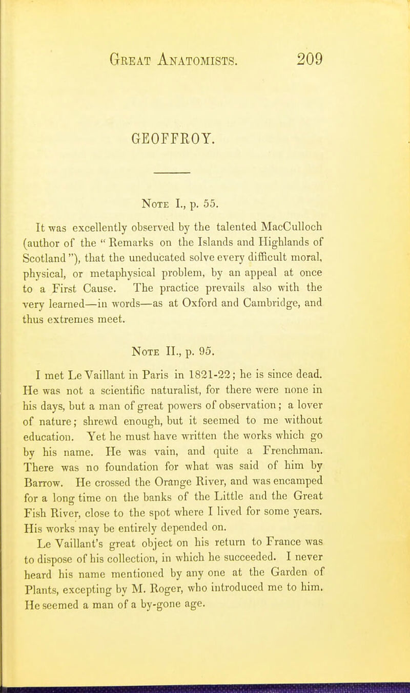 GEOFFROY. Note I., p. 55. It was excellently observed by the talented MacCulloch (author of the  Remarks on the Islands and Highlands of Scotland ), that the uneducated solve every difficult moral, physical, or metaphysical problem, by an appeal at once to a First Cause. The practice prevails also with the very learned—in words—as at Oxford and Cambridge, and thus extremes meet. Note II., p. 95. I met Le Vaillant in Paris in 1821-22; he is since dead. He was not a scientific naturalist, for there were none in his days, but a man of great powers of observation; a lover of nature; shrewd enough, but it seemed to me without education. Yet he must have written the works which go by his name. He was vain, and quite a Frenchman. There was no foundation for what was said of him by Barrow. He crossed the Orange River, and was encamped for a long time on the banks of the Little and the Great Fish River, close to the spot where I lived for some years. His works may be entirely depended on. Le Vaillant's great object on his return to France was to dispose of his collection, in which he succeeded. I never heard his name mentioned by any one at the Garden of Plants, excepting by M. Roger, who introduced me to him. He seemed a man of a by-gone age.