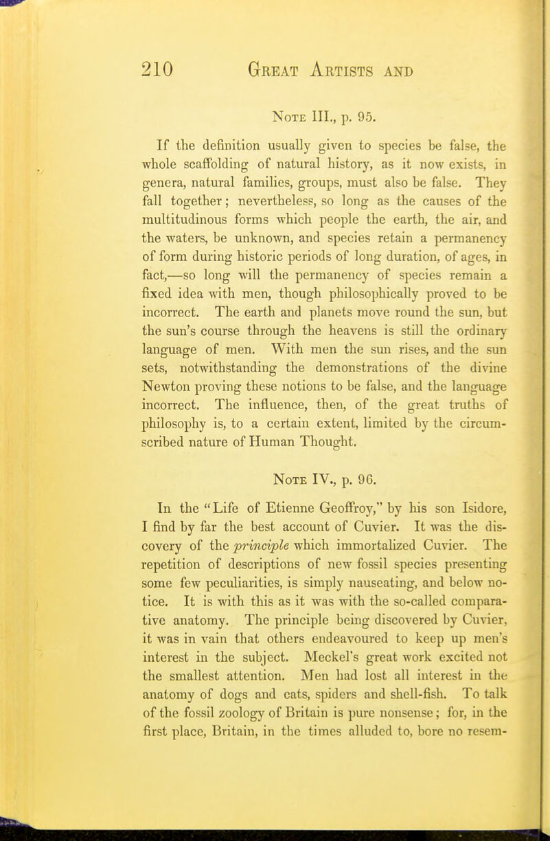 Note III., p. 95. If the definition usually given to species be false, the whole scaffolding of natural history, as it now exists, in genera, natural families, groups, must also he false. They fall together; nevertheless, so long as the causes of the multitudinous forms which people the earth, the air, and the waters, be unknown, and species retain a permanency of form during historic periods of long duration, of ages, in fact,—so long will the permanency of species remain a fixed idea with men, though philosophically proved to be incorrect. The earth and planets move round the sun, but the sun's course through the heavens is still the ordinary language of men. With men the sun rises, and the sun sets, notwithstanding the demonstrations of the divine Newton proving these notions to be false, and the language incorrect. The influence, then, of the great truths of philosophy is, to a certain extent, limited by the circum- scribed nature of Human Thought. Note IV., p. 96. In the Life of Etienne Geoffroy, by his son Isidore, I find by far the best account of Cuvier. It was the dis- covery of the principle which immortalized Cuvier. The repetition of descriptions of new fossil species presenting some few peculiarities, is simply nauseating, and below no- tice. It is with this as it was with the so-called compara- tive anatomy. The principle being discovered by Cuvier, it was in vain that others endeavoured to keep up men's interest in the subject. Meckel's great work excited not the smallest attention. Men had lost all interest in the anatomy of dogs and cats, spiders and shell-fish. To talk of the fossil zoology of Britain is pure nonsense; for, in the first place, Britain, in the times alluded to, bore no resem-