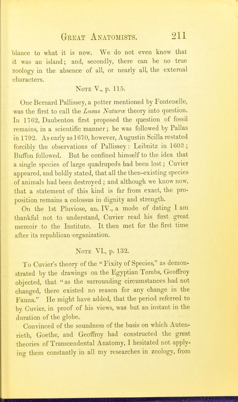 blance to what it is now. We do not even know that it was an island; and, secondly, there can he no true zoology in the absence of all, or nearly all, the external characters. Note V., p. 115. One Bernard Pallissey, a potter mentioned by Fontenelle, was the first to call the Lusus Naturae theory into question. In 1762, Dauhenton first proposed the question of fossil remains, in a scientific manner ; he was followed by Pallas in 1792. As early as 1670, however, Augustin Scilla restated forcibly the observations of Pallissey: Leibnitz in 1603 ; Buffon followed. But he confined himself to the idea that a single species of large quadrupeds had been lost; Cuvier appeared, and boldly stated, that all the then-existing species of animals had been destroyed ; and although we know now, that a statement of this kind is far from exact, the pro- position remains a colossus in dignity and strength. On the 1st Pluviose, an. IV., a mode of dating I am thankful not to understand, Cuvier read his first great memoir to the Institute. It then met for the first time after its republican organization. Note VI., p. 132. To Cuvier's theory of the  Fixity of Species, as demon- strated by the drawings on the Egyptian Tombs, Geoffroy objected, that as the surrounding circumstances had not changed, there existed no reason for any change in the Fauna. He might have added, that the period referred to by Cuvier, in proof of his views, was but an instant in the duration of the globe. Convinced of the soundness of the basis on which Auten- rieth, Goethe, and Geoffroy had constructed the great theories of Transcendental Anatomy, I hesitated not apply- ing them constantly in all my researches in zoology, from