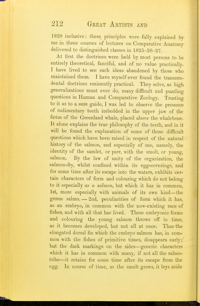 1820 inclusive: these principles were fully explained by me in three courses of lectures on Comparative Anatomy delivered to distinguished classes in 1825-26-27. At first the doctrines were held by most persons to be entirely theoretical, fanciful, and of no value practically. I have lived to see such ideas abandoned by those who maintained them. I have myself ever found the transcen- dental doctrines eminently practical. They solve, as high generalizations must ever do, many difficult and puzzling questions in Human and Comparative Zoology. Trusting to it as to a sure guide, I was led to observe the presence of rudimentary teeth imbedded in the upper jaw of the foetus of the Greenland whale, placed above the whalebone. It alone explains the true philosophy of the teeth, and in it will be found the explanation of some of those difficult questions which have been raised in respect of the natural history of the salmon, and especially of one, namely, the identity of the samlet, or parr, with the smolt, or young, salmon. By the law of unity of the organization, the salmon-fry, whilst confined within its egg-coverings, and for some time after its escape into the waters, exhibits cer- tain characters of form and colouring which do not belong to it especially as a salmon, but which it has in common, 1st, more especially with animals of its own kind—the genus salmo. — 2nd, peculiarities of form which it has, as an embryo, in common with the now-existing race of fishes, and with all that has lived. These embryonic forms and colouring the young salmon throws off in time, as it becomes developed, but not all at once. Thus the elongated dorsal fin which the embryo salmon has, in com- mon with the fishes of primitive times, disappears early; but the dark markings on the sides—generic characters which it has in common with many, if not all the salmo- tribe—it retains for some time after its escape from the egg. In course of time, as the smolt grows, it lays aside