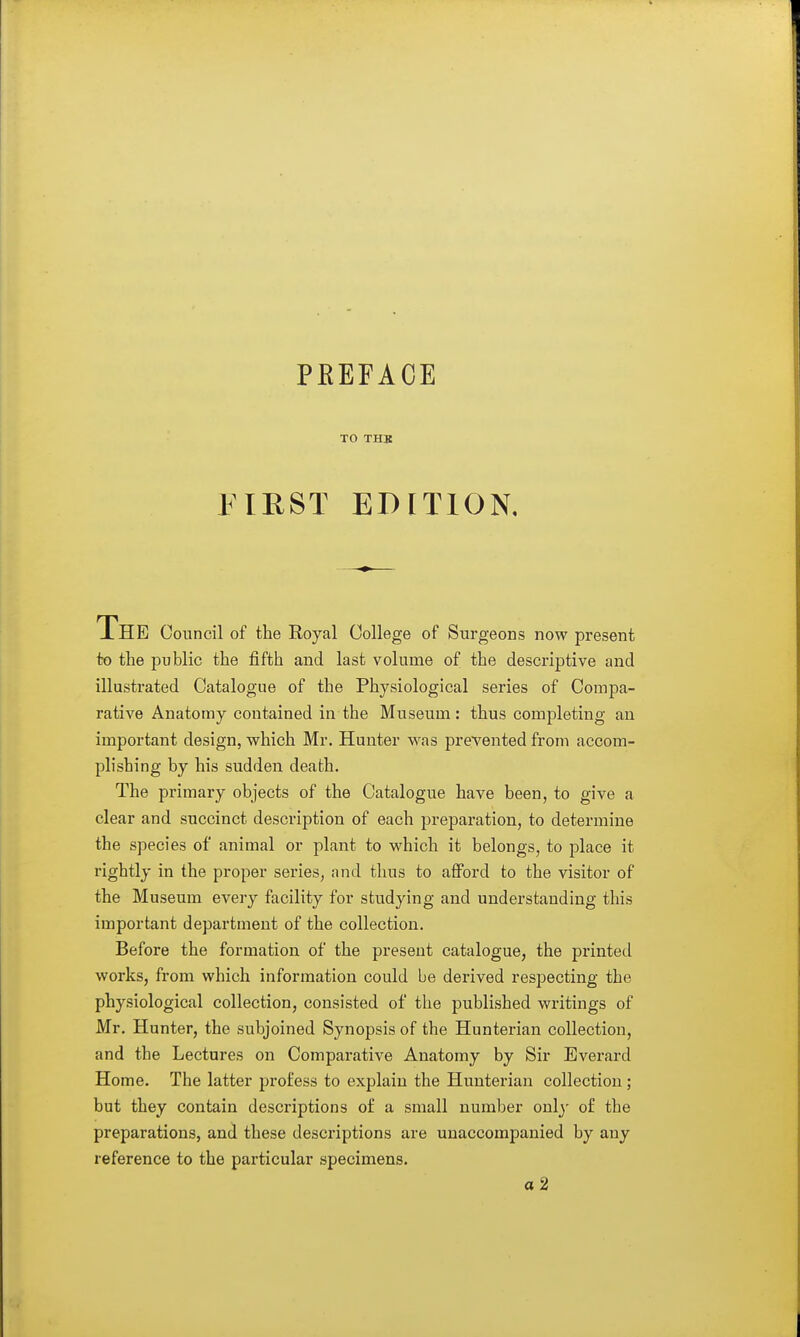 PREFACE TO THB FIRST EDITION, The Council of the Royal College of Surgeons now present to the public the fifth and last volume of the descriptive and illustrated Catalogue of the Physiological series of Compa- rative Anatomy contained in the Museum: thus completing an important design, vrhich Mr. Hunter was prevented from accom- plishing by his sudden death. The primary objects of the Catalogue have been, to give a clear and succinct description of each preparation, to determine the species of animal or plant to which it belongs, to place it rightly in the proper series, and thus to aflPord to the visitor of the Museum every facility for studying and understanding this important department of the collection. Before the formation of the present catalogue, the printed works, from which information could be derived respecting the physiological collection, consisted of the published writings of Mr, Hunter, the subjoined Synopsis of the Hunterian collection, and the Lectures on Comparative Anatomy by Sir Everard Home. The latter jjrofess to explain the Hunterian collection ; but they contain descriptions of a small number only of the preparations, and these descriptions are unaccompanied by any reference to the particular specimens. a2