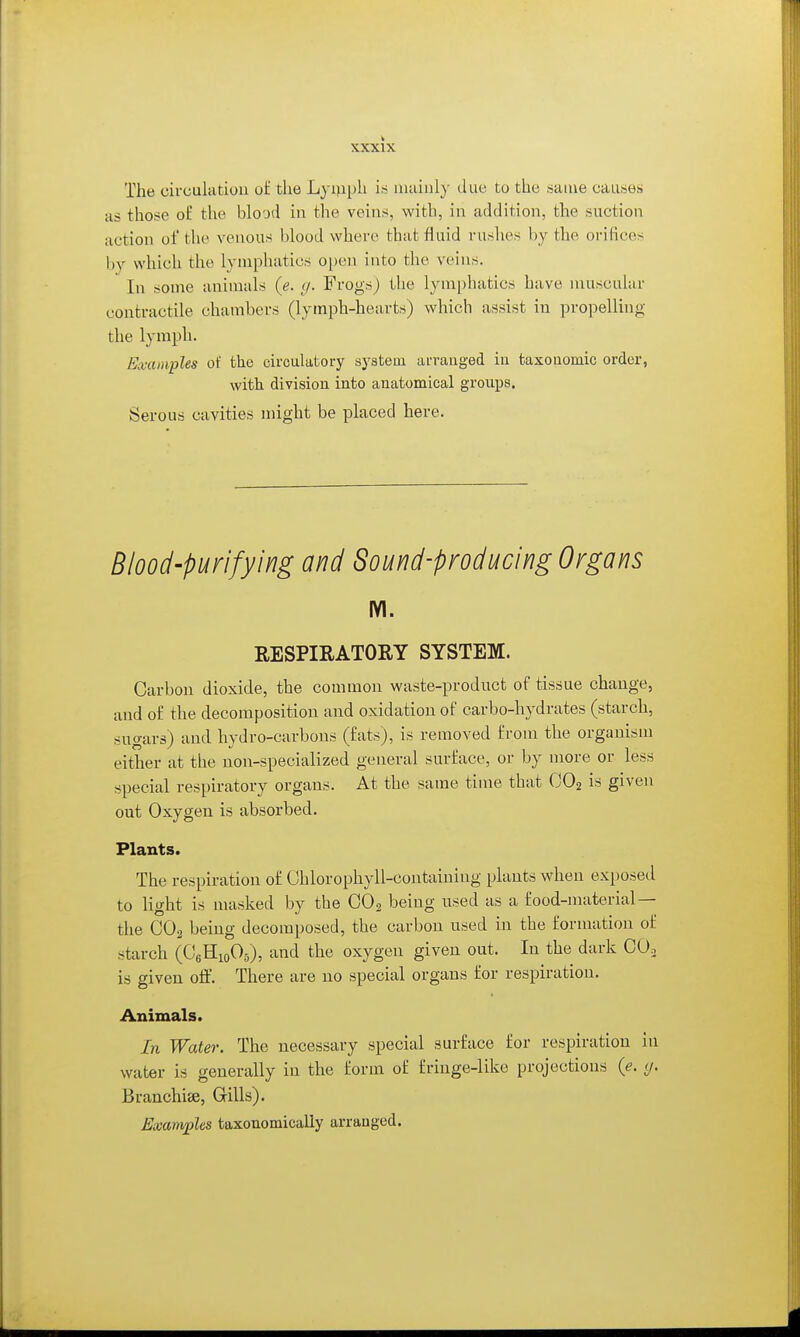 The circulation of the Lyi>iph iei mainly due to the same causes as those of the blood in the veins, with, in addition, the suction action of the venous Idood where that fluid rushes by the orifices by which the lymphatics o[)en into the veins. In some animals {e. </. Frogs) the lymphatics have muscular contractile chambers (lymph-hearts) which assist in propelling the lymph. Eivamples of the circulatory system arranged iu taxonomic order, with division into anatomical groups. Serous cavities might be placed here. Blood-purifying and Sound-producing Organs lYl. RESPIRATORY SYSTEM. Carbon dioxide, the common waste-product of tissue change, and of the decomposition and oxidation of carbo-hydrates (starch, sugars) and hydro-carbons (fats), is removed from the organism either at the non-specialized general surface, or by more or less special respiratory organs. At the same time that GO2 is given out Oxygen is absorbed. Plants. The respiration of Chlorophyll-containing plants when exposed to light is masked by the CO2 being used as a food-material— the CO2 being decomposed, the carbon used in the formation of starch (CJeHioOs), and the oxygen given out. In the dark COo is given off. There are no special organs for respiration. Animals. In Water. The necessary special surface for respiration in water is generally iu the form of fringe-like projections {e. y. Branchiae, Grills). Examjjles taxonomically arranged.