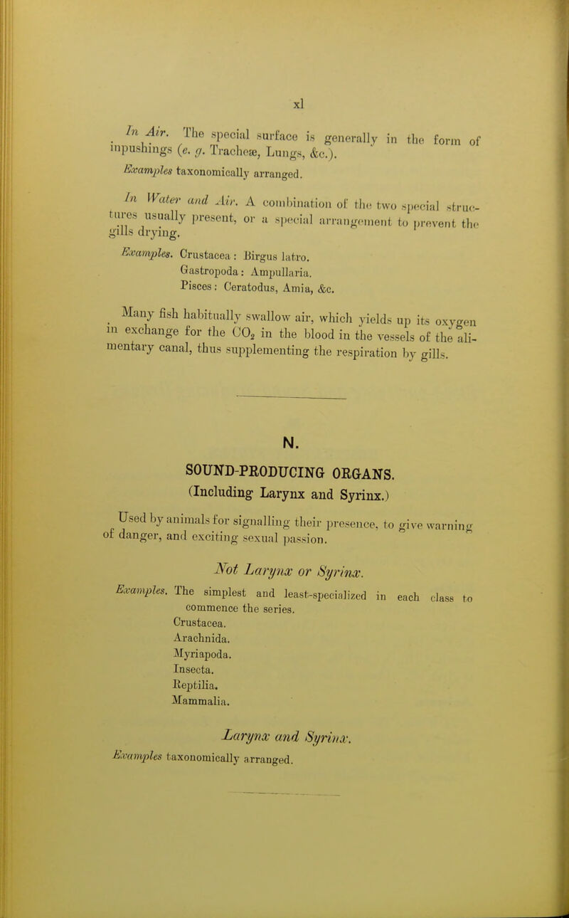 ^ In Air. The special surface is generally in the form of inpushnigs (e. g. Trachea, Lungs, &c.). Examples taxonomically arranged. In Water and Ai>: A combination of the two special struc- tures usually present, or a special arrangement to prevent the gills drymg. Examples. Crustacea : Eirgus latro. Gastroijoda: Ampullaria. Pisces : Ceratodus, Amia, &c. ^ Many fish habitually swallow air, which yields up its oxygen m exchange for the CO^ in the blood in the vessels of the ali- mentary canal, thus supplementing the respiration by gill. N. SOUND-PRODUCING ORGANS. (Including Larynx and Syrinx.) Used by animals for signalling their presence, to give warning of danger, and exciting sexual passion. Not Larynx or Syrinx. Examples. The simplest aud least-specialized in each class to commence the series. Crustacea. Arachnida. Myriapoda, Insecta. Reptilia. Mammalia. Larynx and Syrinx. Examples taxonomically arranged.