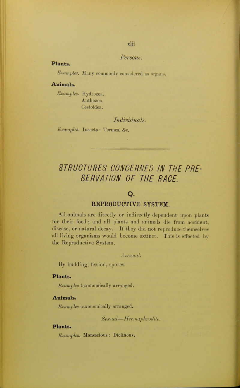 xlil Plants. Examples. Many commonly coiisiflered as organs. Animals. Examples, Hydiozoa. Anthozoa. Gestoidea. Individuals. Examples, lusecta ; Termes, &c. STRUCTURES CONCERNED IN THE PRE- SERVATION OF THE RACE. Q. REPRODUCTIVE SYSTEM. All animals are directly or indirectly dependent npon plants for their food ; and all plants and animals die from accident, disease, or natural decay. If they did not reproduce themselves all living organisms vpould become extinct. This is effected by the Reproductive System. Axexual. By budding, fission, spores. Plants. Examples fcaxonomically arranged. Animals. Eivamples taxonomically arranged. Sexual—Heriiuiphrod'ite. Plants. Examples. MonoBcious: Diclinous.