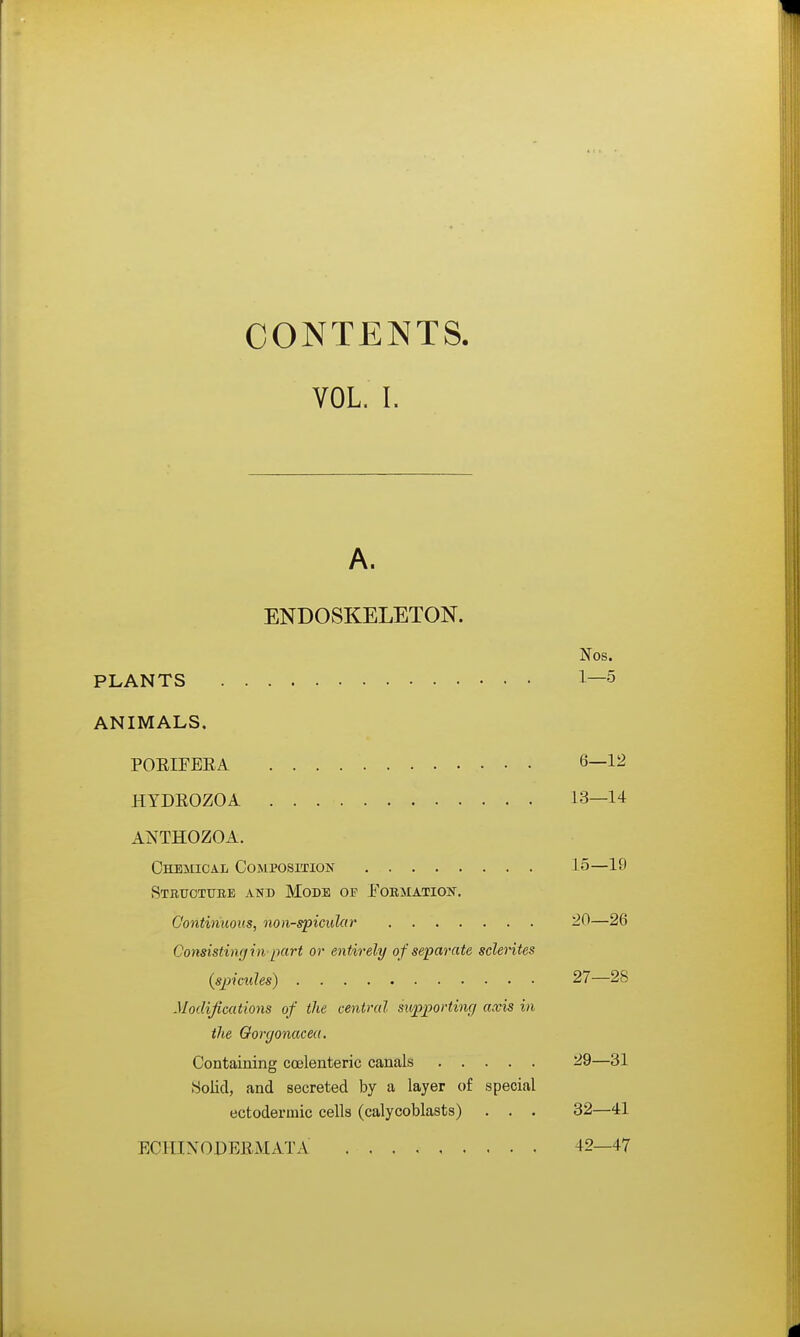 CONTENTS. VOL. I. A. ENDOSKELETON. Nos. PLANTS 1—5 ANIMALS. PORIFEEA 6—12 HYDROZOA 13—14 ANTHOZOA. Chemical Composition 15—19 Stbuotube and Mode op Fobmatiost. Continuous, non-spicular 20—26 Consisting in part or entirely of separate sclerites (s23ictdes) 27—28 Modifications of the central supporting axis in the Qorgonacea. Containing coelenteric canals 29—31 Solid, and secreted by a layer of special ectodermic cells (calyooblasts) . . . 32—41 ECITIXODERMATA 42—47