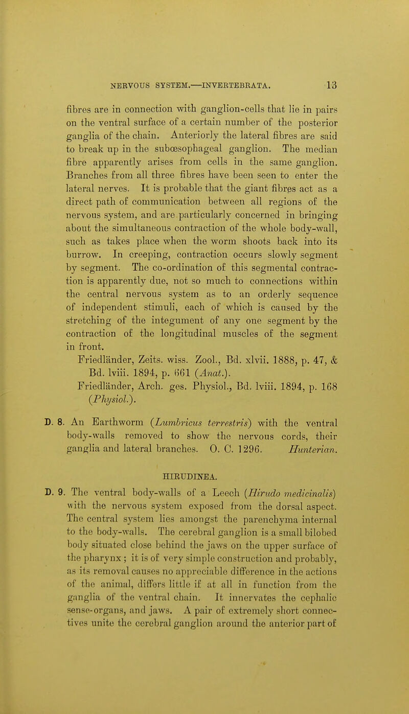 fibres are in connection with ganglion-cells that lie in pairs on the ventral surface of a certain number of the posterior ganglia of the chain. Anteriorly the lateral fibres are said to break up in the suboesophageal ganglion. The median fibre apparently arises from cells in the same ganglion. Branches from all three fibres have been seen to enter the lateral nerves. It is probable that the giant fibres act as a direct path of communication between all regions of the nervous system, and are.particularly concerned in bringing about the simultaneous contraction of the whole body-wall, such as takes place when the worm shoots back into its burrow. In creeping, contraction occurs slowly segment by segment. The co-ordination of this segmental contrac- tion is apparently due, not so much to connections within the central nervous system as to an orderly sequence of independent stimuli, each of which is caused by the stretching of the integument of any one segment by the contraction of the longitudinal muscles of the segment in front. Friedlander, Zeits. wiss. Zool., Bd. xlvii. 1888, p. 47, & Bd. Iviii. 1894, p. H61 (Anat.). Friedlander, Arch. ges. Physiol., Bd. Iviii. 1894, p. 168 (Physiol.). D. 8. An Earthworm (Lumhricus terrestris) with the ventral body-walls removed to show the nervous cords, their ganglia and lateral branches. 0. C. 1296. Hunterian. HIETJDINBA. D. 9. The ventral body-walls of a Leech [Ilirudo medicinalis) with the nervous system exposed from the dorsal aspect. The central system lies amongst the parenchyma internal to the body-walls. The cerebral ganglion is a small bilobed body situated close behind the jaws on the upper surface of the pharynx ; it is of very simple construction and probably, as its removal causes no appreciable difference in the actions of the animal, differs little if at all in function from the giinglia of the ventral chain. It innervates the cephalic sense-organs, and jaws. A pair of extremely short connec- tives unite the cerebral ganglion around the anterior part of