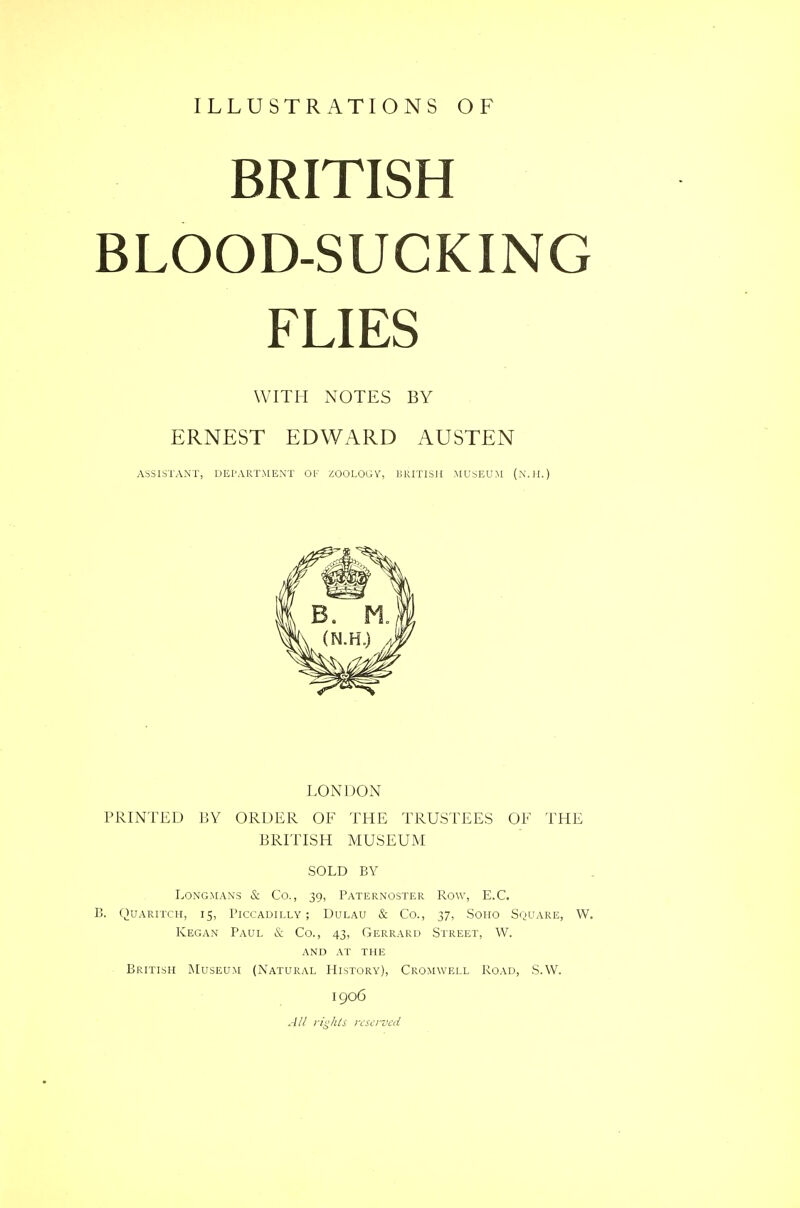 ILLUSTRATIONS OF BRITISH BLOOD-SUCKING FLIES WITH NOTES BY ERNEST EDWARD AUSTEN ASSISTANT, DEPARTMENT OF ZOOLOGY, BRITISH .MUSEUM (.VI I.) LONDON PRINTED BY ORDER OF THE TRUSTEES OF THE BRITISH MUSEUM SOLD BY Longmans & Co., 39, Paternoster Row, E.C. B. Quaritch, 15, Piccadilly; Dulau & Co., 37, Soho Square, W. Kegan Paul & Co., 43, Gerrard Street, W. AND AT THE British Museum (Natural History), Cromwell Road, S.W. 1906 All rights reserved