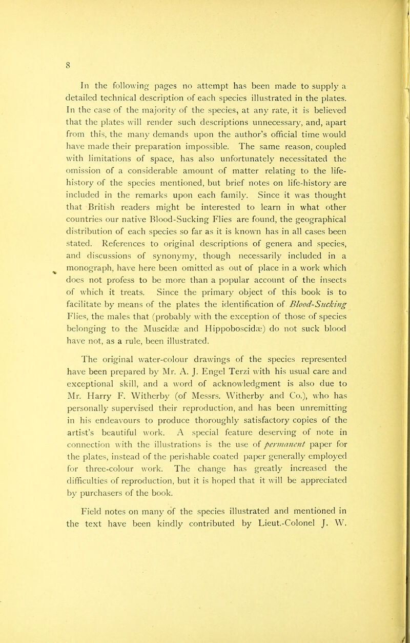 In the following pages no attempt has been made to supply a detailed technical description of each species illustrated in the plates. In the case of the majority of the species, at any rate, it is believed that the plates will render such descriptions unnecessary, and, apart from this, the many demands upon the author's official time would have made their preparation impossible. The same reason, coupled with limitations of space, has also unfortunately necessitated the omission of a considerable amount of matter relating to the life- history of the species mentioned, but brief notes on life-history are included in the remarks upon each family. Since it was thought that British readers might be interested to learn in what other countries our native Blood-Sucking Flies are found, the geographical distribution of each species so far as it is known has in all cases been stated. References to original descriptions of genera and species, and discussions of synonymy, though necessarily included in a monograph, have here been omitted as out of place in a work which does not profess to be more than a popular account of the insects of which it treats. Since the primary object of this book is to facilitate by means of the plates the identification of Blood-Sucking Flies, the males that (probably with the exception of those of species belonging to the Muscidae and Hippoboscida?) do not suck blood have not, as a rule, been illustrated. The original water-colour drawings of the species represented have been prepared by Mr. A. J. Engel Terzi with his usual care and exceptional skill, and a word of acknowledgment is also due to Mr. Harry F. Witherby (of Messrs. Witherby and Co.), who has personally supervised their reproduction, and has been unremitting in his endeavours to produce thoroughly satisfactory copies of the artist's beautiful work. A special feature deserving of note in connection with the illustrations is the use of permanent paper for the plates, instead of the perishable coated paper generally employed for three-colour work. The change has greatly increased the difficulties of reproduction, but it is hoped that it will be appreciated by purchasers of the book. Field notes on many of the species illustrated and mentioned in the text have been kindly contributed by Lieut-Colonel J. W,