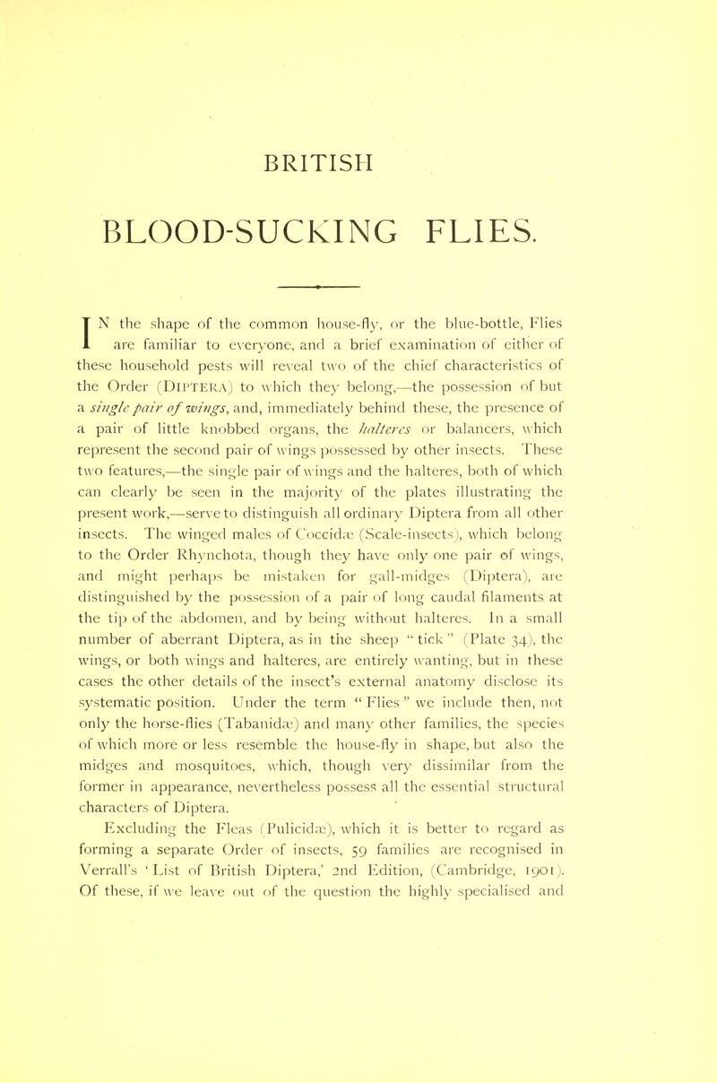 BRITISH BLOOD-SUCKING FLIES. IN the shape of the common house-fly, or the blue-bottle, Flies are familiar to everyone, and a brief examination of either of these household pests will reveal two of the chief characteristics of the Order (DlPTERA) to w hich they belong,—the possession of but a single pair of wings, and, immediately behind these, the presence of a pair of little knobbed organs, the halteres or balancers, which represent the second pair of wings possessed by other insects. These two features,—the single pair of wings and the halteres, both of which can clearly be seen in the majority of the plates illustrating the present work,—serve to distinguish all ordinary Diptera from all other insects. The winged males of Coccida; (Scale-insects), which belong to the Order Rhynchota, though they have only one pair of wings, and might perhaps be mistaken for gall-midges (Diptera), are distinguished by the possession of a pair of long caudal filaments at the tip of the abdomen, and by being without halteres. In a small number of aberrant Diptera, as in the sheep  tick  (Plate 34), the wings, or both wings and halteres, are entirely wanting, but in these cases the other details of the insect's external anatomy disclose its systematic position. Under the term  Flies  we include then, not only the horse-flies (Tabanidse) and many other families, the species of which more or less resemble the house-fly in shape, but also the midges and mosquitoes, which, though very dissimilar from the former in appearance, nevertheless possess all the essential structural characters of Diptera. Excluding the Fleas (Pulicida:), which it is better to regard as forming a separate Order of insects, 59 families are recognised in Verrall's 'List of British Diptera,' 2nd Edition, (Cambridge, 1901). Of these, if we leave out of the question the highly specialised and