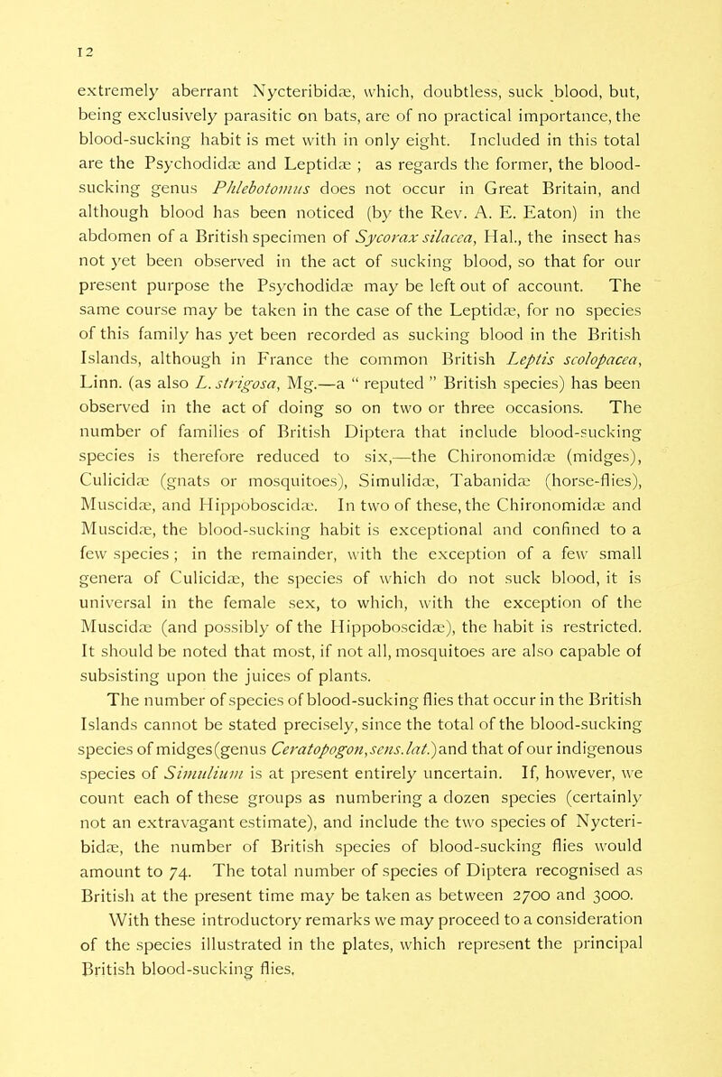 T2 extremely aberrant Nycteribida;, which, doubtless, suck blood, but, being exclusively parasitic on bats, are of no practical importance, the blood-sucking habit is met with in only eight. Included in this total are the Psychodidae and Leptidae ; as regards the former, the blood- sucking genus Phlebotomus does not occur in Great Britain, and although blood has been noticed (by the Rev. A. E. Eaton) in the abdomen of a British specimen of Sycorax silacea, Hal., the insect has not 3'et been observed in the act of sucking blood, so that for our present purpose the Psychodidae may be left out of account. The same course may be taken in the case of the Leptida?, for no species of this family has yet been recorded as sucking blood in the British Islands, although in France the common British Leptis scolopacea, Linn, (as also L. strigosa, Mg.—a  reputed  British species) has been observed in the act of doing so on two or three occasions. The number of families of British Diptera that include blood-sucking species is therefore reduced to six,—the Chironomidoe (midges), Culicidae (gnats or mosquitoes), Simulidae, Tabanidae (horse-flies), Muscidae, and Hippoboscida:. In two of these, the Chironomida; and Muscidae, the blood-sucking habit is exceptional and confined to a few species ; in the remainder, with the exception of a few small genera of Culicidae, the species of which do not suck blood, it is universal in the female sex, to which, with the exception of the Muscidae (and possibly of the Hippoboscidoe), the habit is restricted. It should be noted that most, if not all, mosquitoes are also capable of subsisting upon the juices of plants. The number of species of blood-sucking flies that occur in the British Islands cannot be stated precisely, since the total of the blood-sucking species of midges (genus Ceratopogon,sens.lat.)a.n& that of our indigenous species of Simulium is at present entirely uncertain. If, however, we count each of these groups as numbering a dozen species (certainly not an extravagant estimate), and include the two species of Nycteri- bidae, the number of British species of blood-sucking flies would amount to 74. The total number of species of Diptera recognised as British at the present time may be taken as between 2700 and 3000. With these introductory remarks we may proceed to a consideration of the species illustrated in the plates, which represent the principal British blood-sucking flies,