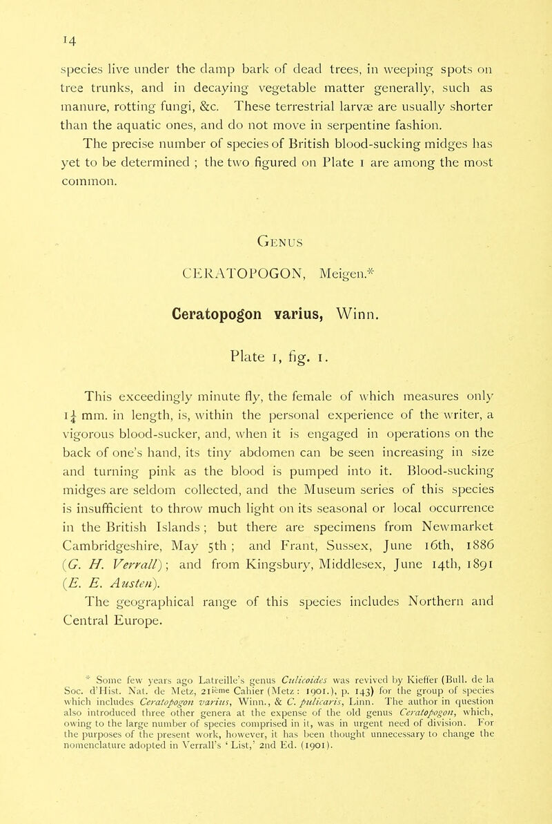 species live under the damp bark of dead trees, in weeping spots on tree trunks, and in decaying vegetable matter generally, such as manure, rotting fungi, &c. These terrestrial larvae are usually shorter than the aquatic ones, and do not move in serpentine fashion. The precise number of species of British blood-sucking midges has yet to be determined ; the two figured on Plate I are among the most common. Genus CERATOPOGON, Meigen* Ceratopogon varius, Winn. Plate i, fig. i. This exceedingly minute fly, the female of which measures only I \ mm. in length, is, within the personal experience of the writer, a vigorous blood-sucker, and, when it is engaged in operations on the back of one's hand, its tiny abdomen can be seen increasing in size and turning pink as the blood is pumped into it. Blood-sucking midges are seldom collected, and the Museum series of this species is insufficient to throw much light on its seasonal or local occurrence in the British Islands ; but there are specimens from Newmarket Cambridgeshire, May 5th ; and Frant, Sussex, June 16th, 1886 (G. H. Verrall); and from Kingsbury, Middlesex, June 14th, 1891 (E. E. Austen). The geographical range of this species includes Northern and Central Europe. * Some few years ago Latreille's genus Culicoides was revived by Kieffer (Bull, de la Soc. d'Hist. Nat. de Metz, 2lieme Cahier (Metz : 1901.), p. 143) for the group of species which includes Ce7-atopogon varius, Winn., & C. pulicaris, Linn. The author in question also introduced three other genera at the expense of the old genus Ceratopogon, which, owing to the large number of species comprised in it, was in urgent need of division. For the purposes of the present work, however, it has been thought unnecessary to change the nomenclature adopted in Verrall's ' List,' 2nd Ed. (1901).