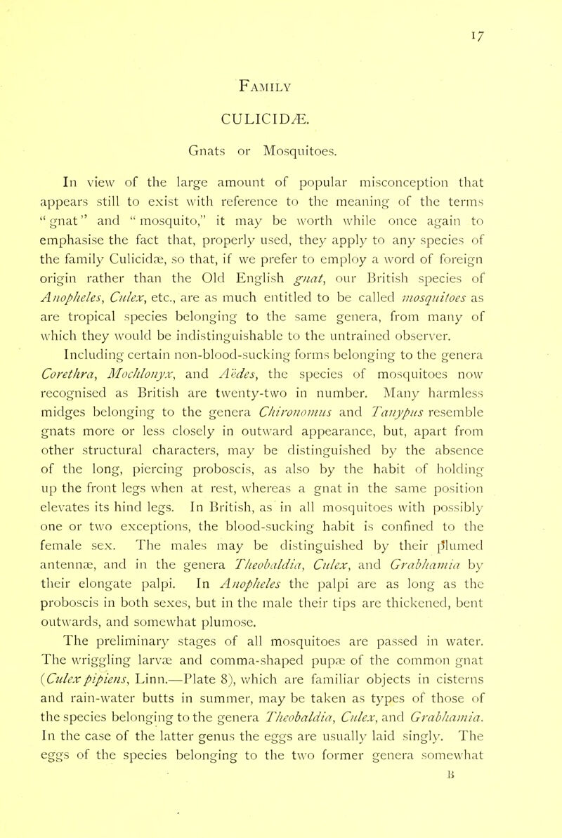 Family culicid^. Gnats or Mosquitoes. In view of the large amount of popular misconception that appears still to exist with reference to the meaning of the terms gnat and mosquito, it may be worth while once again to emphasise the fact that, properly used, they apply to any species of the family Culicidae, so that, if we prefer to employ a word of foreign origin rather than the Old English gnat, our British species of Anopheles, Culex, etc., are as much entitled to be called mosquitoes as are tropical species belonging to the same genera, from many of which they would be indistinguishable to the untrained observer. Including certain non-blood-sucking forms belonging to the genera Corethra, Mochlonyx, and Aedes, the species of mosquitoes now- recognised as British are twenty-two in number. Many harmless midges belonging to the genera Chironomus and Tanypus resemble gnats more or less closely in outward appearance, but, apart from other structural characters, may be distinguished by the absence of the long, piercing proboscis, as also by the habit of holding up the front legs when at rest, whereas a gnat in the same position elevates its hind legs. In British, as in all mosquitoes with possibly one or two exceptions, the blood-sucking habit is confined to the female sex. The males may be distinguished by their p*lumed antennae, and in the genera Tkeobaldia, Culex, and Grabhamia by their elongate palpi. In Anopheles the palpi are as long as the proboscis in both sexes, but in the male their tips are thickened, bent outwards, and somewhat plumose. The preliminary stages of all mosquitoes are passed in water. The wriggling larvae and comma-shaped pupae of the common gnat {Culex pipiens, Linn.—Plate 8), which are familiar objects in cisterns and rain-water butts in summer, may be taken as types of those of the species belonging to the genera Theobaldia, Culex, and Grabhamia. In the case of the latter genus the eggs are usually laid singly. The eggs of the species belonging to the two former genera somewhat B