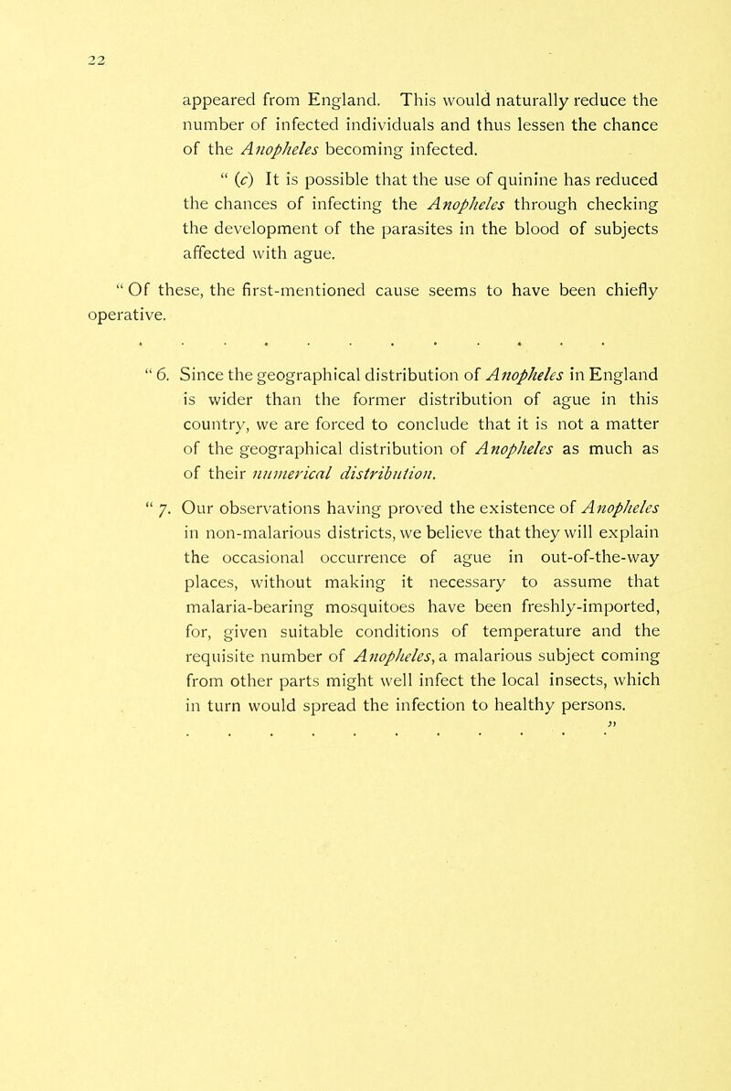 appeared from England. This would naturally reduce the number of infected individuals and thus lessen the chance of the Anopheles becoming infected.  (c) It is possible that the use of quinine has reduced the chances of infecting the Anopheles through checking the development of the parasites in the blood of subjects affected with ague.  Of these, the first-mentioned cause seems to have been chiefly operative.  6. Since the geographical distribution of Anopheles in England is wider than the former distribution of ague in this country, we are forced to conclude that it is not a matter of the geographical distribution of Anopheles as much as of their numerical distribution.  7. Our observations having proved the existence of Anopheles in non-malarious districts, we believe that they will explain the occasional occurrence of ague in out-of-the-way places, without making it necessary to assume that malaria-bearing mosquitoes have been freshly-imported, for, given suitable conditions of temperature and the requisite number of Anopheles, a. malarious subject coming from other parts might well infect the local insects, which in turn would spread the infection to healthy persons.