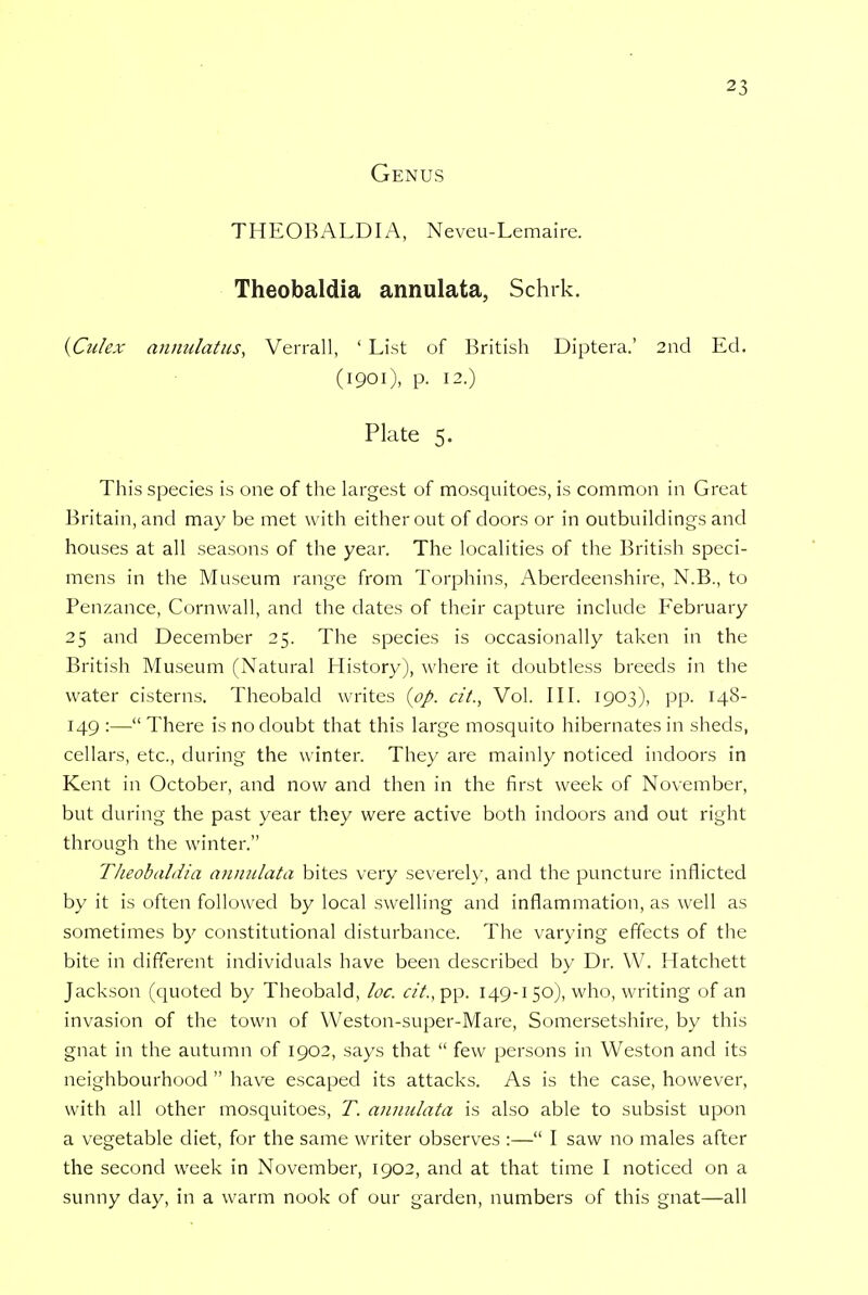 Genus THEOBALDIA, Neveu-Lemaire. Theobaldia annulata, Schrk. {Culex annulatus, Verrall, 1 List of British Diptera.' 2nd Ed. (1901), p. 12.) Plate 5. This species is one of the largest of mosquitoes, is common in Great Britain, and may be met with either out of doors or in outbuildings and houses at all seasons of the year. The localities of the British speci- mens in the Museum range from Torphins, Aberdeenshire, N.B., to Penzance, Cornwall, and the dates of their capture include February 25 and December 25. The species is occasionally taken in the British Museum (Natural History), where it doubtless breeds in the water cisterns. Theobald writes {pp. cit., Vol. III. 1903), pp. 148- 149 :— There is no doubt that this large mosquito hibernates in sheds, cellars, etc., during the winter. They are mainly noticed indoors in Kent in October, and now and then in the first week of November, but during the past year they were active both indoors and out right through the winter. Theobaldia annulata bites very severely, and the puncture inflicted by it is often followed by local swelling and inflammation, as well as sometimes by constitutional disturbance. The varying effects of the bite in different individuals have been described by Dr. W. Hatchett Jackson (quoted by Theobald, loc. cit., pp. 149-1 50), who, writing of an invasion of the town of Weston-super-Mare, Somersetshire, by this gnat in the autumn of 1902, says that  few persons in Weston and its neighbourhood  have escaped its attacks. As is the case, however, with all other mosquitoes, T. annulata is also able to subsist upon a vegetable diet, for the same writer observes :— I saw no males after the second week in November, 1902, and at that time I noticed on a sunny day, in a warm nook of our garden, numbers of this gnat—all