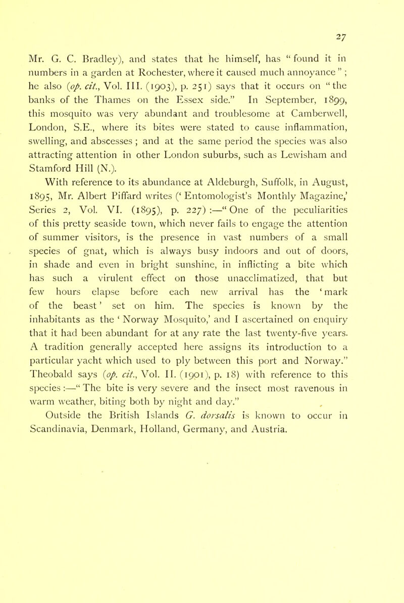 Mr. G. C. Bradley), and states that he himself, has  found it in numbers in a garden at Rochester, where it caused much annoyance ; he also {pp. cit., Vol. III. (1903), p. 251) says that it occurs on the banks of the Thames on the Essex side. In September, 1899, this mosquito was very abundant and troublesome at Camberwell, London, S.E., where its bites were stated to cause inflammation, swelling, and abscesses ; and at the same period the species was also attracting attention in other London suburbs, such as Lewisham and Stamford Hill (N.). With reference to its abundance at Aldeburgh, Suffolk, in August, 1895, Mr. Albert Piffard writes ('Entomologist's Monthly Magazine,' Series 2, Vol. VI. (1895), p. 227):—One of the peculiarities of this pretty seaside town, which never fails to engage the attention of summer visitors, is the presence in vast numbers of a small species of gnat, which is always busy indoors and out of doors, in shade and even in bright sunshine, in inflicting a bite which has such a virulent effect on those unacclimatized, that but few hours elapse before each new arrival has the ' mark of the beast' set on him. The species is known by the inhabitants as the ' Norway Mosquito,' and I ascertained on enquiry that it had been abundant for at any rate the last twenty-five years. A tradition generally accepted here assigns its introduction to a particular yacht which used to ply between this port and Norway. Theobald says (pp. cit., Vol. II. (1901), p. 18) with reference to this species:— The bite is very severe and the insect most ravenous in warm weather, biting both by night and day. Outside the British Islands G. dorsalis is known to occur in Scandinavia, Denmark, Holland, Germany, and Austria.