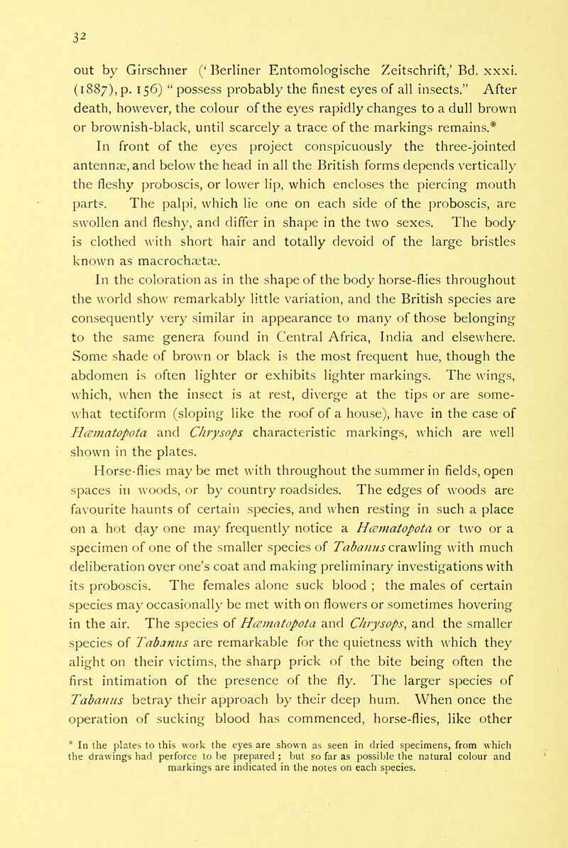 3-> out by Girschner (' Berliner Entomologische Zeitschrift,' Bd. xxxi. (1887), p. 156)  possess probably the finest eyes of all insects. After death, however, the colour of the eyes rapidly changes to a dull brown or brownish-black, until scarcely a trace of the markings remains.* In front of the eyes project conspicuously the three-jointed antennae, and below the head in all the British forms depends vertically the fleshy proboscis, or lower lip, which encloses the piercing mouth parts. The palpi, which lie one on each side of the proboscis, are swollen and fleshy, and differ in shape in the two sexes. The body is clothed with short hair and totally devoid of the large bristles known as macrochaitae. In the coloration as in the shape of the body horse-flies throughout the world show remarkably little variation, and the British species are consequently very similar in appearance to many of those belonging to the same genera found in Central Africa, India and elsewhere. Some shade of brown or black is the most frequent hue, though the abdomen is often lighter or exhibits lighter markings. The wings, which, when the insect is at rest, diverge at the tips or are some- what tectiform (sloping like the roof of a house), have in the case of HiEinatopota and Chrysops characteristic markings, which are well shown in the plates. Horse-flies maybe met with throughout the summer in fields, open spaces in woods, or by country roadsides. The edges of woods are favourite haunts of certain species, and when resting in such a place on a hot day one may frequently notice a Hcematopota or two or a specimen of one of the smaller species of Tab anus crawling with much deliberation over one's coat and making preliminary investigations with its proboscis. The females alone suck blood ; the males of certain species may occasionally be met with on flowers or sometimes hovering in the air. The species of Hcematopota and Chrysops, and the smaller species of Tabanus are remarkable for the quietness with which they alight on their victims, the sharp prick of the bite being often the first intimation of the presence of the fly. The larger species of Tabanus betray their approach by their deep hum. When once the operation of sucking blood has commenced, horse-flies, like other * In the plates to this work the eyes are shown as seen in dried specimens, from which the drawings had perforce to be prepared ; but so far as possible the natural colour and markings are indicated in the notes on each srjecies.