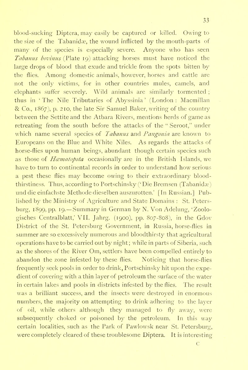 blood-sucking Diptera, may easily be captured or killed. Owing to the size of the Tabanidae, the wound inflicted by the mouth-parts of many of the species is especially severe. Anyone who has seen Tabanus bovinus (Plate 19) attacking horses must have noticed the large drops of blood that exude and trickle from the spots bitten by the flies. Among domestic animals, however, horses and cattle are not the only victims, for in other countries mules, camels, and elephants suffer severely. Wild animals are similarly tormented ; thus in 'The Nile Tributaries of Abyssinia' (London: Macmillan & Co., 1867), p. 210, the late Sir Samuel Baker, writing of the country between the Settite and the Atbara Rivers, mentions herds of game as retreating from the south before the attacks of the  Seroot, under which name several species of Tabanus and Pangonia arc known to Europeans on the Blue and White Niles. As regards the attacks of horse-flies upon human beings, abundant though certain species such as those of Hccmatopota occasionally are in the British Islands, we have to turn to continental records in order to understand how serious a pest these flies may become owing to their extraordinary blood- thirstiness. Thus, according to Portschinsky (' Die Bremsen (Tabanidae) und die einfachste Methode dieselben auszurotten.' [In Russian.] Pub- lished by the Ministry of Agriculture and State Domains : St. Peters- burg, 1899, pp. 19.—Summary in German by N. Von Adelung, 'Zoolo- gisches Centralblatt,' VII. Jahrg. (1900), pp. 807-808), in the Gdov District of the St. Petersburg Government, in Russia, horse-flies in summer are so excessively numerous and bloodthirsty that agricultural operations have to be carried out by night; while in parts of Siberia, such as the shores of the River Om, settlers have been compelled entirely to abandon the zone infested by these flies. Noticing that horse-flies frequently seek pools in order to drink, Portschinsky hit upon the expe- dient of covering with a thin layer of petroleum the surface of the water in certain lakes and pools in districts infested by the flies. The result was a brilliant success, and the insects were destroyed in enormous numbers, the majority on attempting to drink adhering to the layer of oil, while others although they managed to fly away, were subsequently choked or poisoned by the petroleum. In this way certain localities, such as the Park of Pawlowsk near St. Petersburg, were completely cleared of these troublesome Diptera. It is interesting C