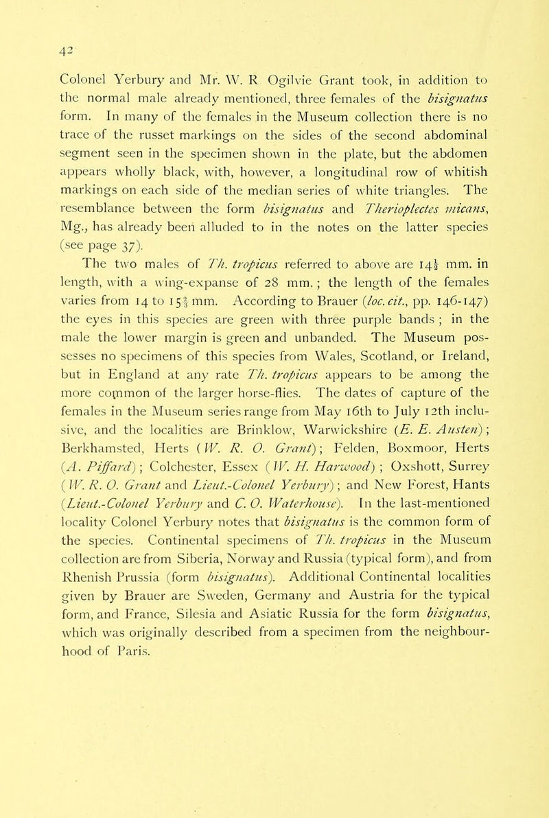 4^ Colonel Yerbury and Mr. W. R Ogilvie Grant took, in addition to the normal male already mentioned, three females of the bisignatus form. In many of the females in the Museum collection there is no trace of the russet markings on the sides of the second abdominal segment seen in the specimen shown in the plate, but the abdomen appears wholly black, with, however, a longitudinal row of whitish markings on each side of the median series of white triangles. The resemblance between the form bisignatus and Therioplectes micans, Mg., has already been alluded to in the notes on the latter species (see page 37). The two males of Th. tropicus referred to above are 14! mm. in length, with a wing-expanse of 28 mm.; the length of the females varies from 14 to 15! mm. According to Brauer (loc.cit, pp. 146-147) the eyes in this species are green with three purple bands ; in the male the lower margin is green and unbanded. The Museum pos- sesses no specimens of this species from Wales, Scotland, or Ireland, but in England at any rate TJi. tropicus appears to be among the more common of the larger horse-flies. The dates of capture of the females in the Museum series range from May 16th to July 12th inclu- sive, and the localities are Brinklow, Warwickshire (E. E. Austen); Berkhamsted, Herts ( IV. R. O. Grant); Felden, Boxmoor, Herts {A. Piffard); Colchester, Essex (W. H. Hariuood) ; Oxshott, Surrey ( W. R. O. Grant and Lieut-Colonel Yerbury); and New Forest, Hants {Lieut.-Colonel Yerbury and C. O. Waterhouse). In the last-mentioned locality Colonel Yerbury notes that bisignatus is the common form of the species. Continental specimens of 77/. tropicus in the Museum collection are from Siberia, Norway and Russia (typical form), and from Rhenish Prussia (form bisignatus). Additional Continental localities given by Brauer are Sweden, Germany and Austria for the typical form, and France, Silesia and Asiatic Russia for the form bisignatus, which was originally described from a specimen from the neighbour- hood of Paris.