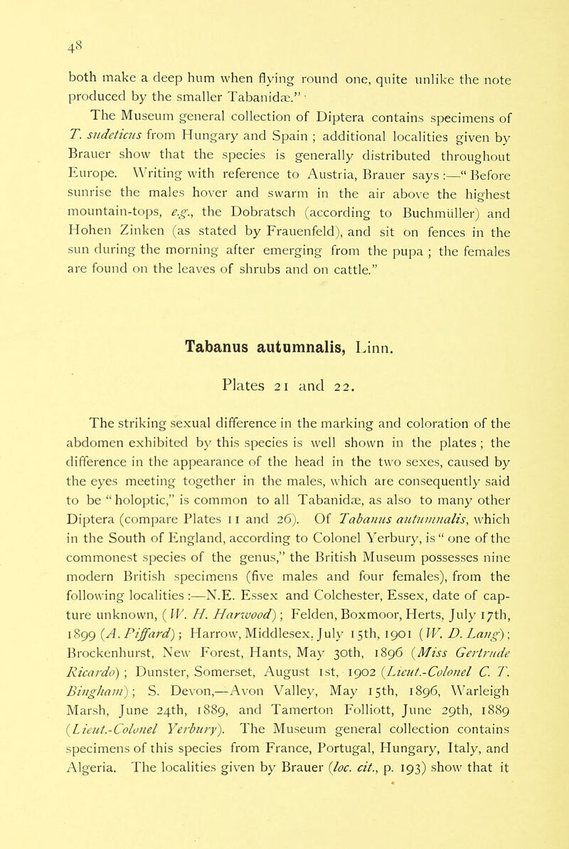 both make a deep hum when flying round one, quite unlike the note produced by the smaller Tabanida;. • The Museum general collection of Diptera contains specimens of T. sudeticus from Hungary and Spain ; additional localities given by Brauer show that the species is generally distributed throughout Europe. Writing with reference to Austria, Brauer says :— Before sunrise the males hover and swarm in the air above the highest mountain-tops, e.g., the Dobratsch (according to Buchmuller) and Hohen Zinken (as stated by Frauenfeld), and sit on fences in the sun during the morning after emerging from the pupa ; the females are found on the leaves of shrubs and on cattle. Tabanus autumnalis, Linn. Plates 21 and 22. The striking sexual difference in the marking and coloration of the abdomen exhibited by this species is well shown in the plates; the difference in the appearance of the head in the two sexes, caused by the eyes meeting together in the males, which are consequently said to be  holoptic, is common to all Tabanidse, as also to many other Diptera (compare Plates 11 and 26). Of Tabanus autumnalis, which in the South of England, according to Colonel Yerbury, is  one of the commonest species of the genus, the British Museum possesses nine modern British specimens (five males and four females), from the following localities :—N.E. Essex and Colchester, Essex, date of cap- ture unknown, ( W. H. Hanvood); Felden, Boxmoor, Herts, July 17th, 1899 (A. Piffard); Harrow, Middlesex. July 15th, 1901 ( W. D. Lang) ; Brockenhurst, New Forest, Hants, May 30th, 1896 (Miss Gertrude Ricardo) ; Dunster, Somerset, August 1st, 1902 {Lieut-Colonel C. T. Bingham); S. Devon,—Avon Valley, May 15th, 1896, Warleigh Marsh, June 24th, 1889, and Tamerton Folliott, June 29th, 1889 (Lieut.-Colonel Yerbury). The Museum general collection contains specimens of this species from France, Portugal, Hungary, Italy, and Algeria. The localities given by Brauer {loc. cit., p. 193) show that it