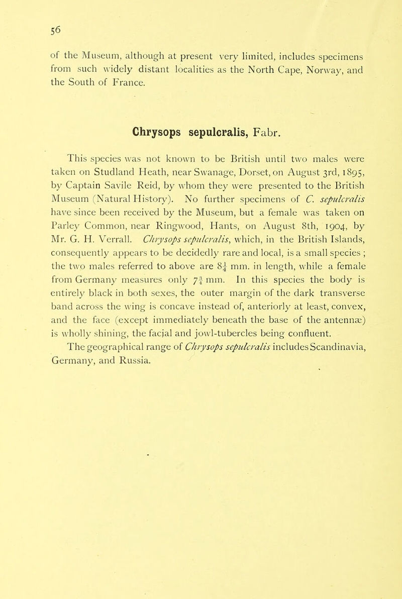 of the Museum, although at present very limited, includes specimens from such widely distant localities as the North Cape, Norway, and the South of France. Chrysops sepulcralis, Fabr. This species was not known to be British until two males were taken on Studland Heath, near Swanage, Dorset, on August 3rd, 1895, by Captain Savile Reid, by whom they were presented to the British Museum (Natural History). No further specimens of C. sepulcralis have since been received by the Museum, but a female was taken on Parley Common, near Ringwood, Hants, on August 8th, 1904, by Mr. G. H. Verrall. Chrysops sepulcralis, which, in the British Islands, consequently appears to be decidedly rare and local, is a small species ; the two males referred to above are 8j mm. in length, while a female from Germany measures only 7! mm. In this species the body is entirely black in both sexes, the outer margin of the dark transverse band across the wing is concave instead of, anteriorly at least, convex, and the face (except immediately beneath the base of the antennae) is wholly shining, the facial and jowl-tubercles being confluent. The geographical range of Chrysops sepulcralis includes Scandinavia, Germany, and Russia.